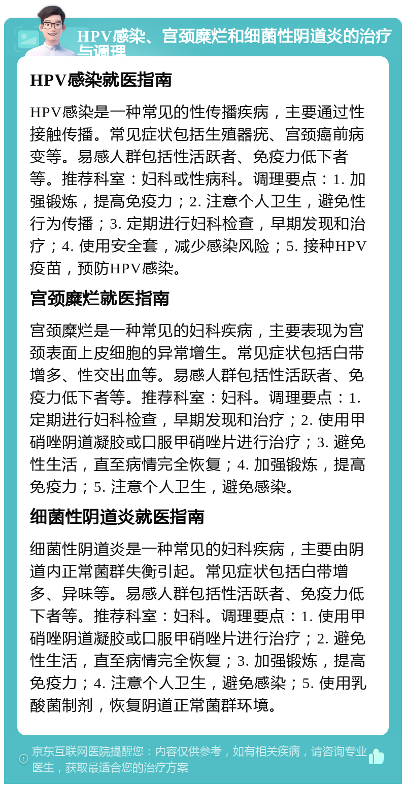 HPV感染、宫颈糜烂和细菌性阴道炎的治疗与调理 HPV感染就医指南 HPV感染是一种常见的性传播疾病，主要通过性接触传播。常见症状包括生殖器疣、宫颈癌前病变等。易感人群包括性活跃者、免疫力低下者等。推荐科室：妇科或性病科。调理要点：1. 加强锻炼，提高免疫力；2. 注意个人卫生，避免性行为传播；3. 定期进行妇科检查，早期发现和治疗；4. 使用安全套，减少感染风险；5. 接种HPV疫苗，预防HPV感染。 宫颈糜烂就医指南 宫颈糜烂是一种常见的妇科疾病，主要表现为宫颈表面上皮细胞的异常增生。常见症状包括白带增多、性交出血等。易感人群包括性活跃者、免疫力低下者等。推荐科室：妇科。调理要点：1. 定期进行妇科检查，早期发现和治疗；2. 使用甲硝唑阴道凝胶或口服甲硝唑片进行治疗；3. 避免性生活，直至病情完全恢复；4. 加强锻炼，提高免疫力；5. 注意个人卫生，避免感染。 细菌性阴道炎就医指南 细菌性阴道炎是一种常见的妇科疾病，主要由阴道内正常菌群失衡引起。常见症状包括白带增多、异味等。易感人群包括性活跃者、免疫力低下者等。推荐科室：妇科。调理要点：1. 使用甲硝唑阴道凝胶或口服甲硝唑片进行治疗；2. 避免性生活，直至病情完全恢复；3. 加强锻炼，提高免疫力；4. 注意个人卫生，避免感染；5. 使用乳酸菌制剂，恢复阴道正常菌群环境。