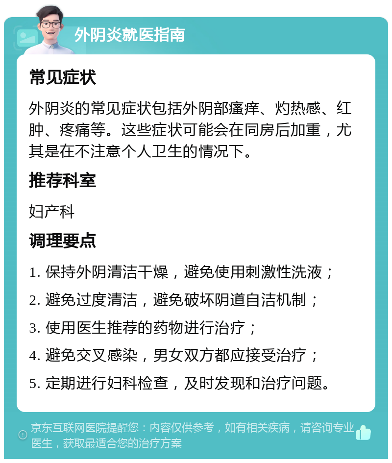 外阴炎就医指南 常见症状 外阴炎的常见症状包括外阴部瘙痒、灼热感、红肿、疼痛等。这些症状可能会在同房后加重，尤其是在不注意个人卫生的情况下。 推荐科室 妇产科 调理要点 1. 保持外阴清洁干燥，避免使用刺激性洗液； 2. 避免过度清洁，避免破坏阴道自洁机制； 3. 使用医生推荐的药物进行治疗； 4. 避免交叉感染，男女双方都应接受治疗； 5. 定期进行妇科检查，及时发现和治疗问题。