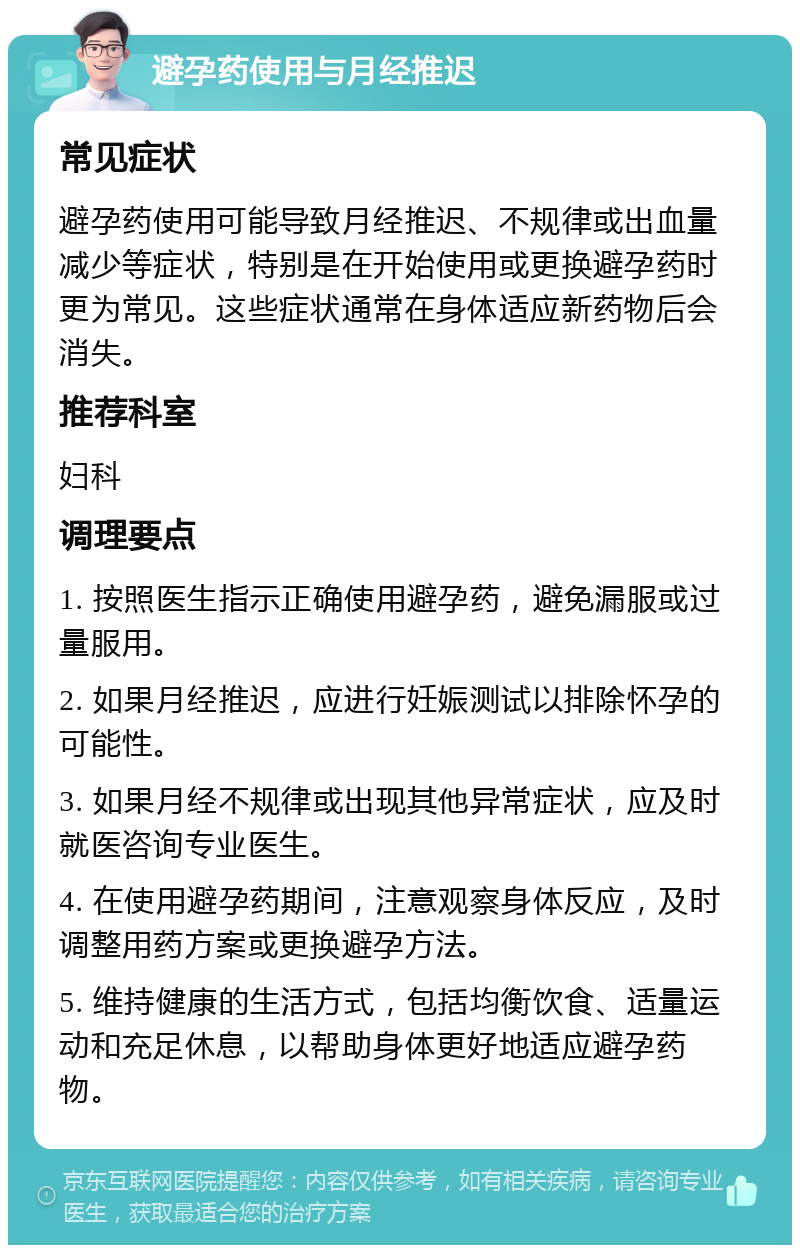 避孕药使用与月经推迟 常见症状 避孕药使用可能导致月经推迟、不规律或出血量减少等症状，特别是在开始使用或更换避孕药时更为常见。这些症状通常在身体适应新药物后会消失。 推荐科室 妇科 调理要点 1. 按照医生指示正确使用避孕药，避免漏服或过量服用。 2. 如果月经推迟，应进行妊娠测试以排除怀孕的可能性。 3. 如果月经不规律或出现其他异常症状，应及时就医咨询专业医生。 4. 在使用避孕药期间，注意观察身体反应，及时调整用药方案或更换避孕方法。 5. 维持健康的生活方式，包括均衡饮食、适量运动和充足休息，以帮助身体更好地适应避孕药物。