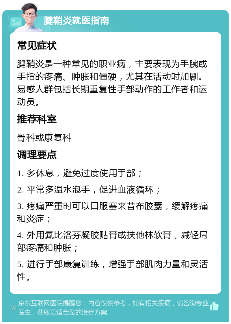 腱鞘炎就医指南 常见症状 腱鞘炎是一种常见的职业病，主要表现为手腕或手指的疼痛、肿胀和僵硬，尤其在活动时加剧。易感人群包括长期重复性手部动作的工作者和运动员。 推荐科室 骨科或康复科 调理要点 1. 多休息，避免过度使用手部； 2. 平常多温水泡手，促进血液循环； 3. 疼痛严重时可以口服塞来昔布胶囊，缓解疼痛和炎症； 4. 外用氟比洛芬凝胶贴膏或扶他林软膏，减轻局部疼痛和肿胀； 5. 进行手部康复训练，增强手部肌肉力量和灵活性。