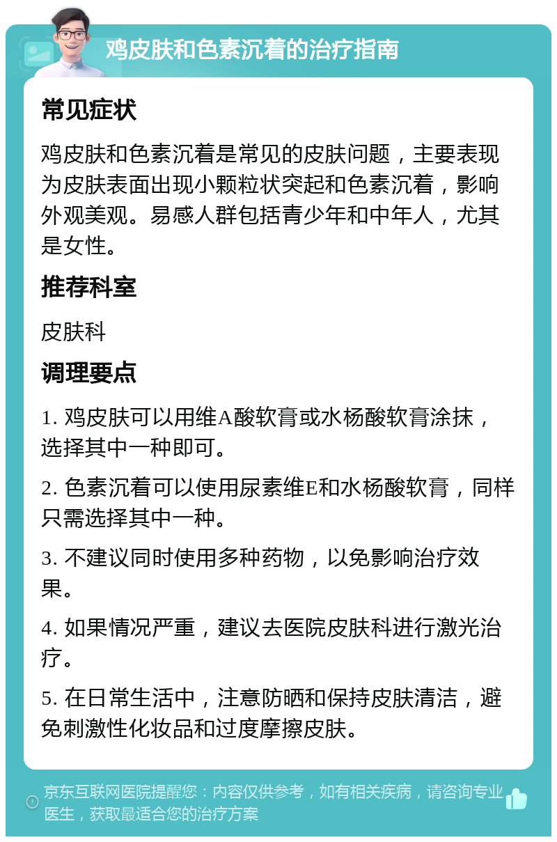 鸡皮肤和色素沉着的治疗指南 常见症状 鸡皮肤和色素沉着是常见的皮肤问题，主要表现为皮肤表面出现小颗粒状突起和色素沉着，影响外观美观。易感人群包括青少年和中年人，尤其是女性。 推荐科室 皮肤科 调理要点 1. 鸡皮肤可以用维A酸软膏或水杨酸软膏涂抹，选择其中一种即可。 2. 色素沉着可以使用尿素维E和水杨酸软膏，同样只需选择其中一种。 3. 不建议同时使用多种药物，以免影响治疗效果。 4. 如果情况严重，建议去医院皮肤科进行激光治疗。 5. 在日常生活中，注意防晒和保持皮肤清洁，避免刺激性化妆品和过度摩擦皮肤。