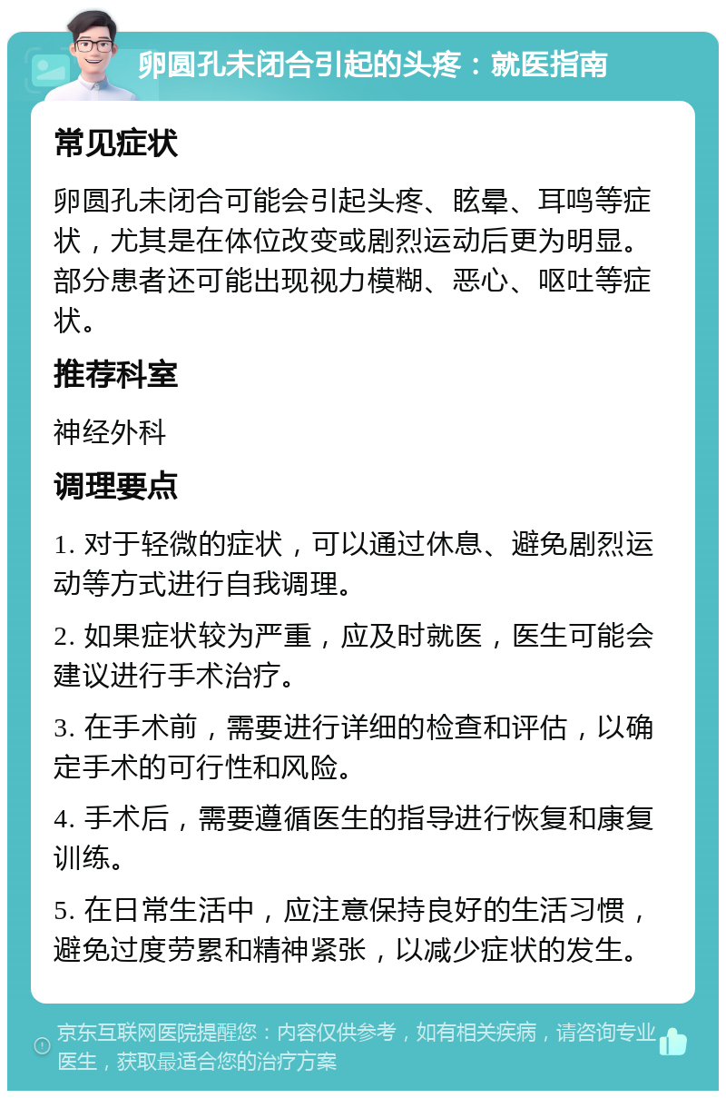 卵圆孔未闭合引起的头疼：就医指南 常见症状 卵圆孔未闭合可能会引起头疼、眩晕、耳鸣等症状，尤其是在体位改变或剧烈运动后更为明显。部分患者还可能出现视力模糊、恶心、呕吐等症状。 推荐科室 神经外科 调理要点 1. 对于轻微的症状，可以通过休息、避免剧烈运动等方式进行自我调理。 2. 如果症状较为严重，应及时就医，医生可能会建议进行手术治疗。 3. 在手术前，需要进行详细的检查和评估，以确定手术的可行性和风险。 4. 手术后，需要遵循医生的指导进行恢复和康复训练。 5. 在日常生活中，应注意保持良好的生活习惯，避免过度劳累和精神紧张，以减少症状的发生。