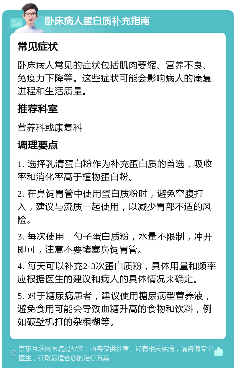 卧床病人蛋白质补充指南 常见症状 卧床病人常见的症状包括肌肉萎缩、营养不良、免疫力下降等。这些症状可能会影响病人的康复进程和生活质量。 推荐科室 营养科或康复科 调理要点 1. 选择乳清蛋白粉作为补充蛋白质的首选，吸收率和消化率高于植物蛋白粉。 2. 在鼻饲胃管中使用蛋白质粉时，避免空腹打入，建议与流质一起使用，以减少胃部不适的风险。 3. 每次使用一勺子蛋白质粉，水量不限制，冲开即可，注意不要堵塞鼻饲胃管。 4. 每天可以补充2-3次蛋白质粉，具体用量和频率应根据医生的建议和病人的具体情况来确定。 5. 对于糖尿病患者，建议使用糖尿病型营养液，避免食用可能会导致血糖升高的食物和饮料，例如破壁机打的杂粮糊等。