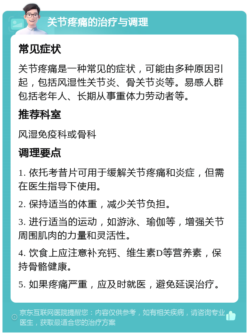 关节疼痛的治疗与调理 常见症状 关节疼痛是一种常见的症状，可能由多种原因引起，包括风湿性关节炎、骨关节炎等。易感人群包括老年人、长期从事重体力劳动者等。 推荐科室 风湿免疫科或骨科 调理要点 1. 依托考昔片可用于缓解关节疼痛和炎症，但需在医生指导下使用。 2. 保持适当的体重，减少关节负担。 3. 进行适当的运动，如游泳、瑜伽等，增强关节周围肌肉的力量和灵活性。 4. 饮食上应注意补充钙、维生素D等营养素，保持骨骼健康。 5. 如果疼痛严重，应及时就医，避免延误治疗。