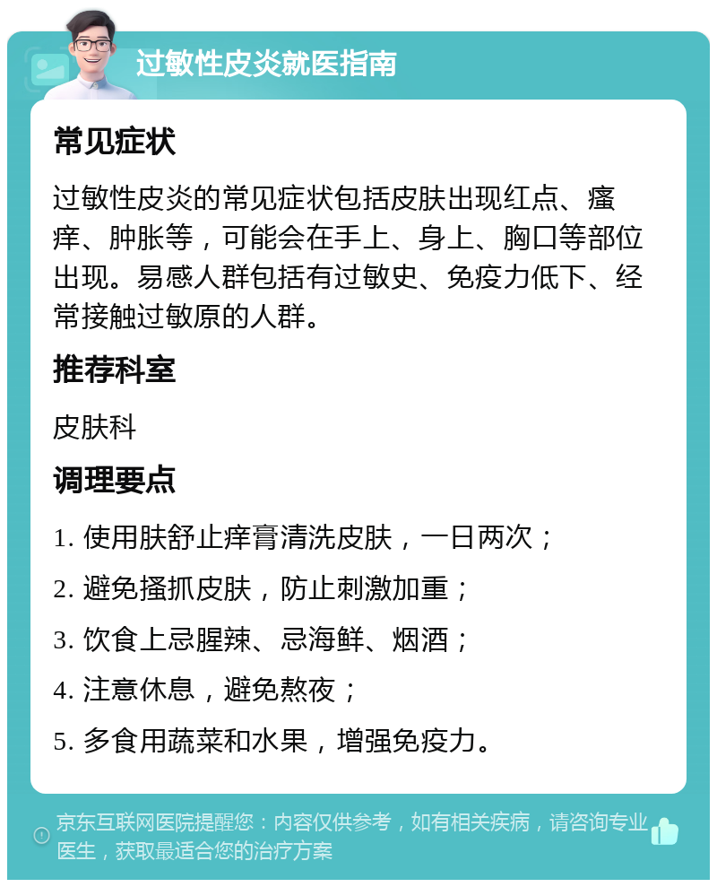 过敏性皮炎就医指南 常见症状 过敏性皮炎的常见症状包括皮肤出现红点、瘙痒、肿胀等，可能会在手上、身上、胸口等部位出现。易感人群包括有过敏史、免疫力低下、经常接触过敏原的人群。 推荐科室 皮肤科 调理要点 1. 使用肤舒止痒膏清洗皮肤，一日两次； 2. 避免搔抓皮肤，防止刺激加重； 3. 饮食上忌腥辣、忌海鲜、烟酒； 4. 注意休息，避免熬夜； 5. 多食用蔬菜和水果，增强免疫力。