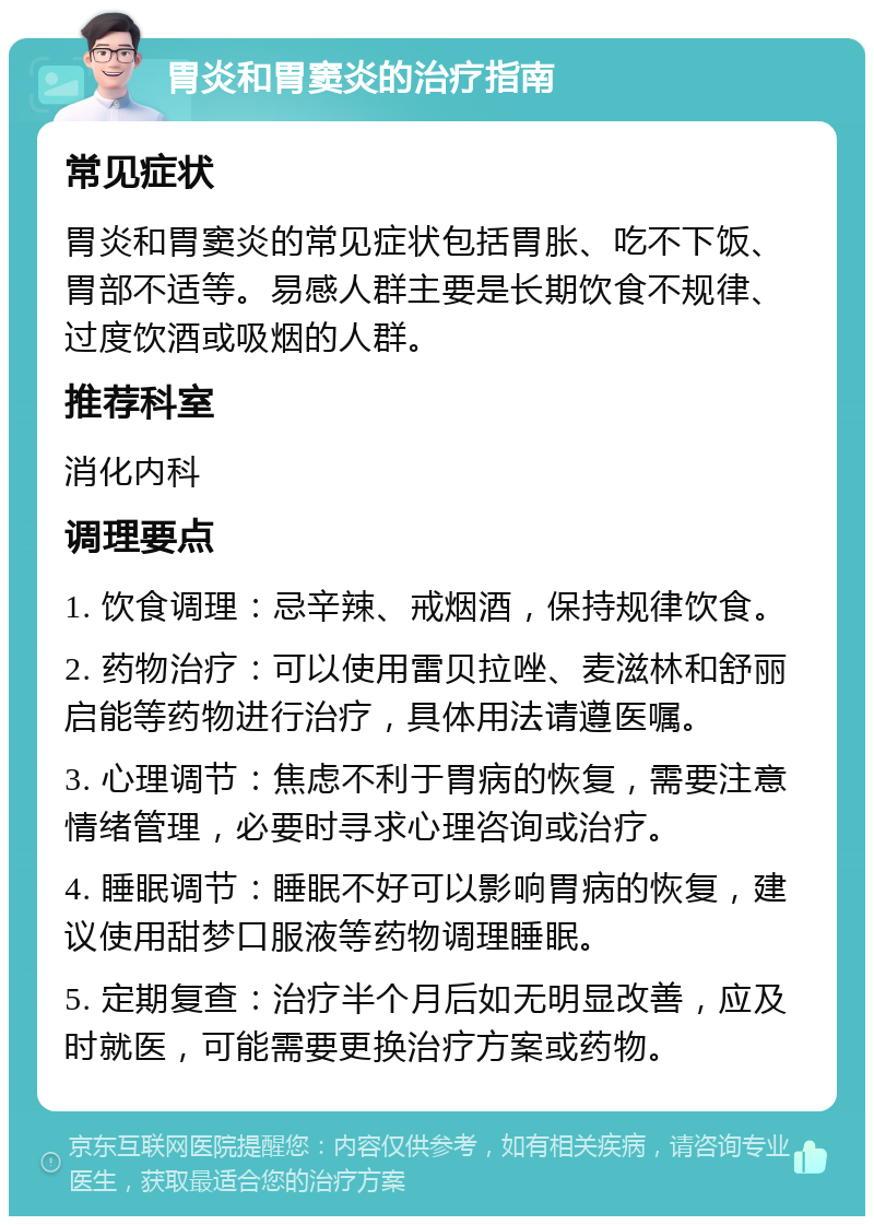 胃炎和胃窦炎的治疗指南 常见症状 胃炎和胃窦炎的常见症状包括胃胀、吃不下饭、胃部不适等。易感人群主要是长期饮食不规律、过度饮酒或吸烟的人群。 推荐科室 消化内科 调理要点 1. 饮食调理：忌辛辣、戒烟酒，保持规律饮食。 2. 药物治疗：可以使用雷贝拉唑、麦滋林和舒丽启能等药物进行治疗，具体用法请遵医嘱。 3. 心理调节：焦虑不利于胃病的恢复，需要注意情绪管理，必要时寻求心理咨询或治疗。 4. 睡眠调节：睡眠不好可以影响胃病的恢复，建议使用甜梦口服液等药物调理睡眠。 5. 定期复查：治疗半个月后如无明显改善，应及时就医，可能需要更换治疗方案或药物。