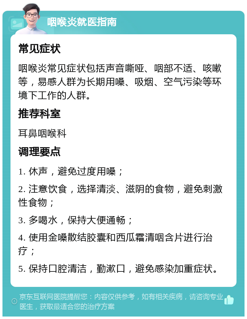 咽喉炎就医指南 常见症状 咽喉炎常见症状包括声音嘶哑、咽部不适、咳嗽等，易感人群为长期用嗓、吸烟、空气污染等环境下工作的人群。 推荐科室 耳鼻咽喉科 调理要点 1. 休声，避免过度用嗓； 2. 注意饮食，选择清淡、滋阴的食物，避免刺激性食物； 3. 多喝水，保持大便通畅； 4. 使用金嗓散结胶囊和西瓜霜清咽含片进行治疗； 5. 保持口腔清洁，勤漱口，避免感染加重症状。