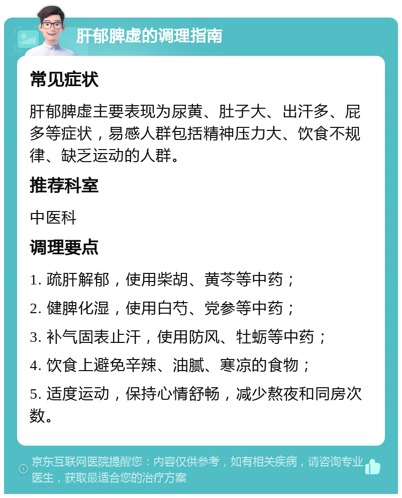 肝郁脾虚的调理指南 常见症状 肝郁脾虚主要表现为尿黄、肚子大、出汗多、屁多等症状，易感人群包括精神压力大、饮食不规律、缺乏运动的人群。 推荐科室 中医科 调理要点 1. 疏肝解郁，使用柴胡、黄芩等中药； 2. 健脾化湿，使用白芍、党参等中药； 3. 补气固表止汗，使用防风、牡蛎等中药； 4. 饮食上避免辛辣、油腻、寒凉的食物； 5. 适度运动，保持心情舒畅，减少熬夜和同房次数。