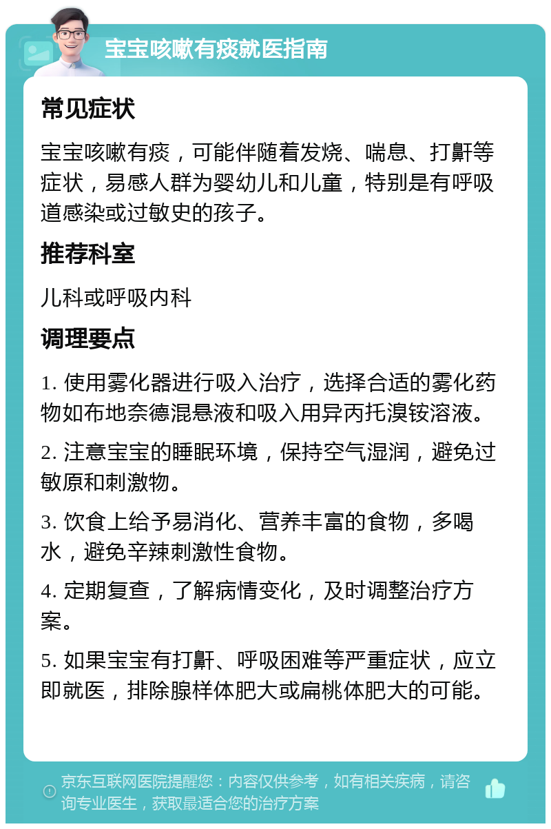 宝宝咳嗽有痰就医指南 常见症状 宝宝咳嗽有痰，可能伴随着发烧、喘息、打鼾等症状，易感人群为婴幼儿和儿童，特别是有呼吸道感染或过敏史的孩子。 推荐科室 儿科或呼吸内科 调理要点 1. 使用雾化器进行吸入治疗，选择合适的雾化药物如布地奈德混悬液和吸入用异丙托溴铵溶液。 2. 注意宝宝的睡眠环境，保持空气湿润，避免过敏原和刺激物。 3. 饮食上给予易消化、营养丰富的食物，多喝水，避免辛辣刺激性食物。 4. 定期复查，了解病情变化，及时调整治疗方案。 5. 如果宝宝有打鼾、呼吸困难等严重症状，应立即就医，排除腺样体肥大或扁桃体肥大的可能。