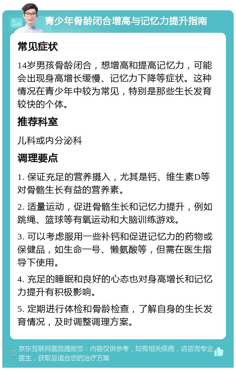 青少年骨龄闭合增高与记忆力提升指南 常见症状 14岁男孩骨龄闭合，想增高和提高记忆力，可能会出现身高增长缓慢、记忆力下降等症状。这种情况在青少年中较为常见，特别是那些生长发育较快的个体。 推荐科室 儿科或内分泌科 调理要点 1. 保证充足的营养摄入，尤其是钙、维生素D等对骨骼生长有益的营养素。 2. 适量运动，促进骨骼生长和记忆力提升，例如跳绳、篮球等有氧运动和大脑训练游戏。 3. 可以考虑服用一些补钙和促进记忆力的药物或保健品，如生命一号、懒氨酸等，但需在医生指导下使用。 4. 充足的睡眠和良好的心态也对身高增长和记忆力提升有积极影响。 5. 定期进行体检和骨龄检查，了解自身的生长发育情况，及时调整调理方案。