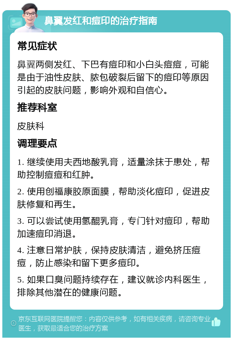 鼻翼发红和痘印的治疗指南 常见症状 鼻翼两侧发红、下巴有痘印和小白头痘痘，可能是由于油性皮肤、脓包破裂后留下的痘印等原因引起的皮肤问题，影响外观和自信心。 推荐科室 皮肤科 调理要点 1. 继续使用夫西地酸乳膏，适量涂抹于患处，帮助控制痘痘和红肿。 2. 使用创福康胶原面膜，帮助淡化痘印，促进皮肤修复和再生。 3. 可以尝试使用氢醌乳膏，专门针对痘印，帮助加速痘印消退。 4. 注意日常护肤，保持皮肤清洁，避免挤压痘痘，防止感染和留下更多痘印。 5. 如果口臭问题持续存在，建议就诊内科医生，排除其他潜在的健康问题。