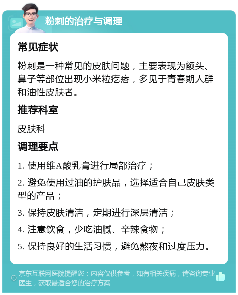 粉刺的治疗与调理 常见症状 粉刺是一种常见的皮肤问题，主要表现为额头、鼻子等部位出现小米粒疙瘩，多见于青春期人群和油性皮肤者。 推荐科室 皮肤科 调理要点 1. 使用维A酸乳膏进行局部治疗； 2. 避免使用过油的护肤品，选择适合自己皮肤类型的产品； 3. 保持皮肤清洁，定期进行深层清洁； 4. 注意饮食，少吃油腻、辛辣食物； 5. 保持良好的生活习惯，避免熬夜和过度压力。