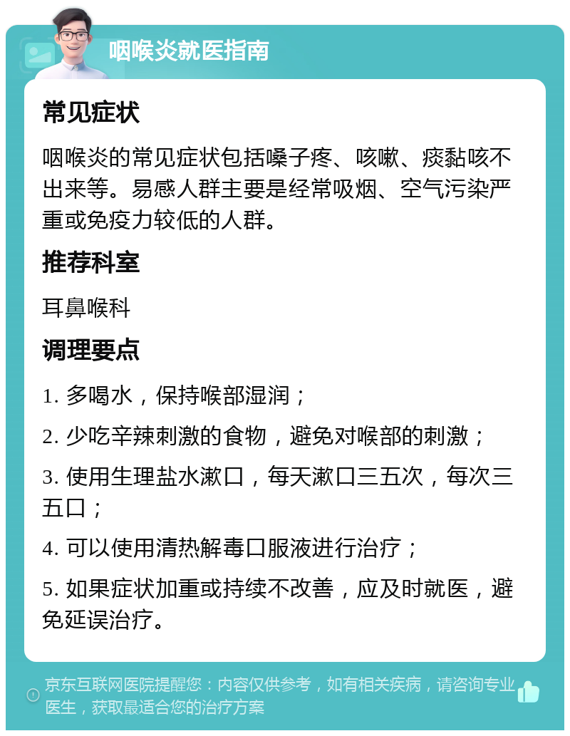 咽喉炎就医指南 常见症状 咽喉炎的常见症状包括嗓子疼、咳嗽、痰黏咳不出来等。易感人群主要是经常吸烟、空气污染严重或免疫力较低的人群。 推荐科室 耳鼻喉科 调理要点 1. 多喝水，保持喉部湿润； 2. 少吃辛辣刺激的食物，避免对喉部的刺激； 3. 使用生理盐水漱口，每天漱口三五次，每次三五口； 4. 可以使用清热解毒口服液进行治疗； 5. 如果症状加重或持续不改善，应及时就医，避免延误治疗。