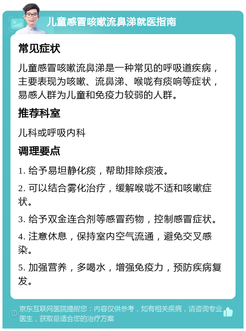 儿童感冒咳嗽流鼻涕就医指南 常见症状 儿童感冒咳嗽流鼻涕是一种常见的呼吸道疾病，主要表现为咳嗽、流鼻涕、喉咙有痰响等症状，易感人群为儿童和免疫力较弱的人群。 推荐科室 儿科或呼吸内科 调理要点 1. 给予易坦静化痰，帮助排除痰液。 2. 可以结合雾化治疗，缓解喉咙不适和咳嗽症状。 3. 给予双金连合剂等感冒药物，控制感冒症状。 4. 注意休息，保持室内空气流通，避免交叉感染。 5. 加强营养，多喝水，增强免疫力，预防疾病复发。