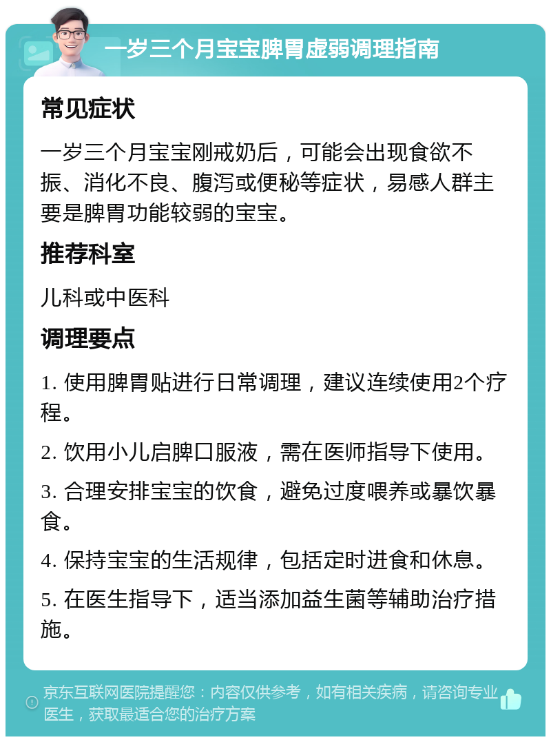 一岁三个月宝宝脾胃虚弱调理指南 常见症状 一岁三个月宝宝刚戒奶后，可能会出现食欲不振、消化不良、腹泻或便秘等症状，易感人群主要是脾胃功能较弱的宝宝。 推荐科室 儿科或中医科 调理要点 1. 使用脾胃贴进行日常调理，建议连续使用2个疗程。 2. 饮用小儿启脾口服液，需在医师指导下使用。 3. 合理安排宝宝的饮食，避免过度喂养或暴饮暴食。 4. 保持宝宝的生活规律，包括定时进食和休息。 5. 在医生指导下，适当添加益生菌等辅助治疗措施。