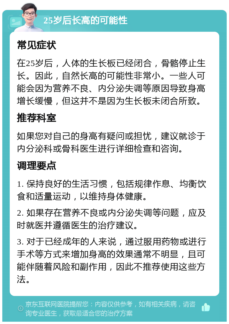 25岁后长高的可能性 常见症状 在25岁后，人体的生长板已经闭合，骨骼停止生长。因此，自然长高的可能性非常小。一些人可能会因为营养不良、内分泌失调等原因导致身高增长缓慢，但这并不是因为生长板未闭合所致。 推荐科室 如果您对自己的身高有疑问或担忧，建议就诊于内分泌科或骨科医生进行详细检查和咨询。 调理要点 1. 保持良好的生活习惯，包括规律作息、均衡饮食和适量运动，以维持身体健康。 2. 如果存在营养不良或内分泌失调等问题，应及时就医并遵循医生的治疗建议。 3. 对于已经成年的人来说，通过服用药物或进行手术等方式来增加身高的效果通常不明显，且可能伴随着风险和副作用，因此不推荐使用这些方法。