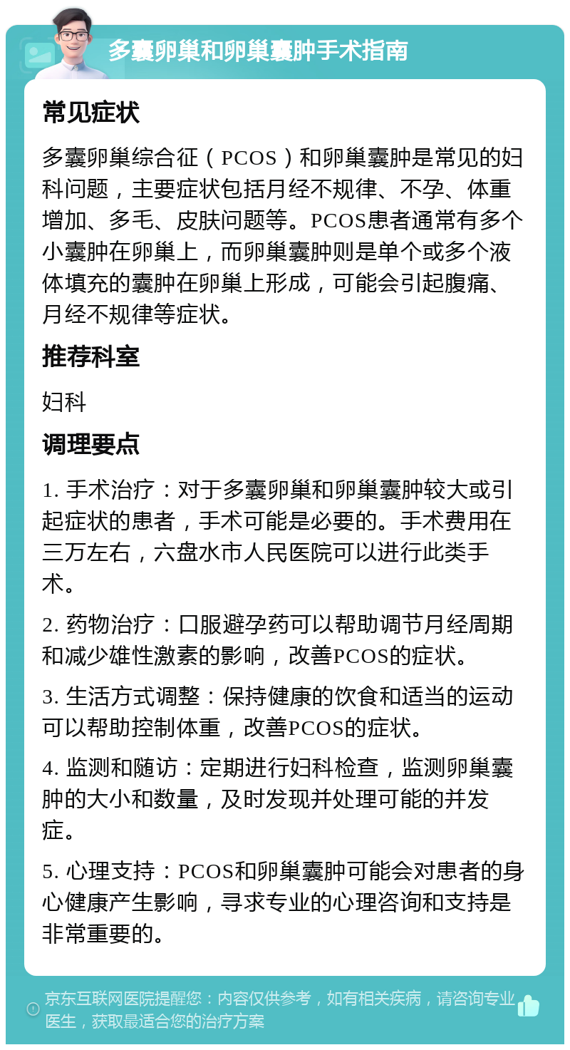 多囊卵巢和卵巢囊肿手术指南 常见症状 多囊卵巢综合征（PCOS）和卵巢囊肿是常见的妇科问题，主要症状包括月经不规律、不孕、体重增加、多毛、皮肤问题等。PCOS患者通常有多个小囊肿在卵巢上，而卵巢囊肿则是单个或多个液体填充的囊肿在卵巢上形成，可能会引起腹痛、月经不规律等症状。 推荐科室 妇科 调理要点 1. 手术治疗：对于多囊卵巢和卵巢囊肿较大或引起症状的患者，手术可能是必要的。手术费用在三万左右，六盘水市人民医院可以进行此类手术。 2. 药物治疗：口服避孕药可以帮助调节月经周期和减少雄性激素的影响，改善PCOS的症状。 3. 生活方式调整：保持健康的饮食和适当的运动可以帮助控制体重，改善PCOS的症状。 4. 监测和随访：定期进行妇科检查，监测卵巢囊肿的大小和数量，及时发现并处理可能的并发症。 5. 心理支持：PCOS和卵巢囊肿可能会对患者的身心健康产生影响，寻求专业的心理咨询和支持是非常重要的。