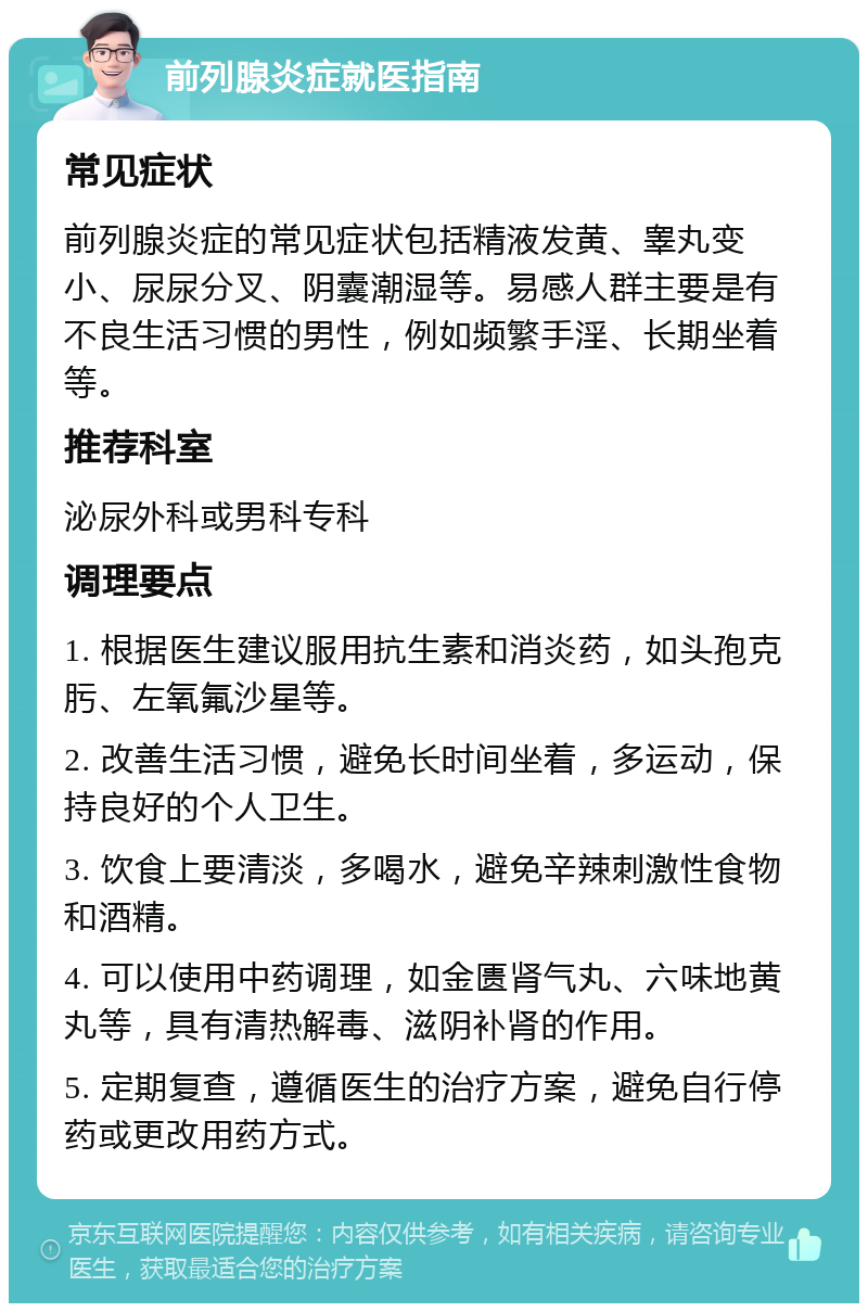 前列腺炎症就医指南 常见症状 前列腺炎症的常见症状包括精液发黄、睾丸变小、尿尿分叉、阴囊潮湿等。易感人群主要是有不良生活习惯的男性，例如频繁手淫、长期坐着等。 推荐科室 泌尿外科或男科专科 调理要点 1. 根据医生建议服用抗生素和消炎药，如头孢克肟、左氧氟沙星等。 2. 改善生活习惯，避免长时间坐着，多运动，保持良好的个人卫生。 3. 饮食上要清淡，多喝水，避免辛辣刺激性食物和酒精。 4. 可以使用中药调理，如金匮肾气丸、六味地黄丸等，具有清热解毒、滋阴补肾的作用。 5. 定期复查，遵循医生的治疗方案，避免自行停药或更改用药方式。