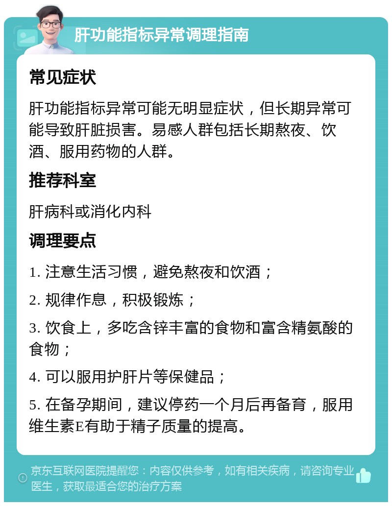 肝功能指标异常调理指南 常见症状 肝功能指标异常可能无明显症状，但长期异常可能导致肝脏损害。易感人群包括长期熬夜、饮酒、服用药物的人群。 推荐科室 肝病科或消化内科 调理要点 1. 注意生活习惯，避免熬夜和饮酒； 2. 规律作息，积极锻炼； 3. 饮食上，多吃含锌丰富的食物和富含精氨酸的食物； 4. 可以服用护肝片等保健品； 5. 在备孕期间，建议停药一个月后再备育，服用维生素E有助于精子质量的提高。