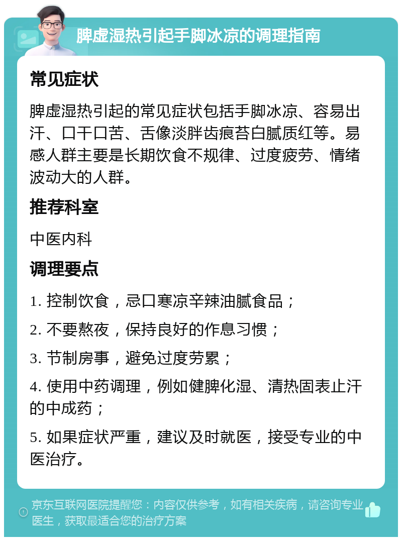 脾虚湿热引起手脚冰凉的调理指南 常见症状 脾虚湿热引起的常见症状包括手脚冰凉、容易出汗、口干口苦、舌像淡胖齿痕苔白腻质红等。易感人群主要是长期饮食不规律、过度疲劳、情绪波动大的人群。 推荐科室 中医内科 调理要点 1. 控制饮食，忌口寒凉辛辣油腻食品； 2. 不要熬夜，保持良好的作息习惯； 3. 节制房事，避免过度劳累； 4. 使用中药调理，例如健脾化湿、清热固表止汗的中成药； 5. 如果症状严重，建议及时就医，接受专业的中医治疗。