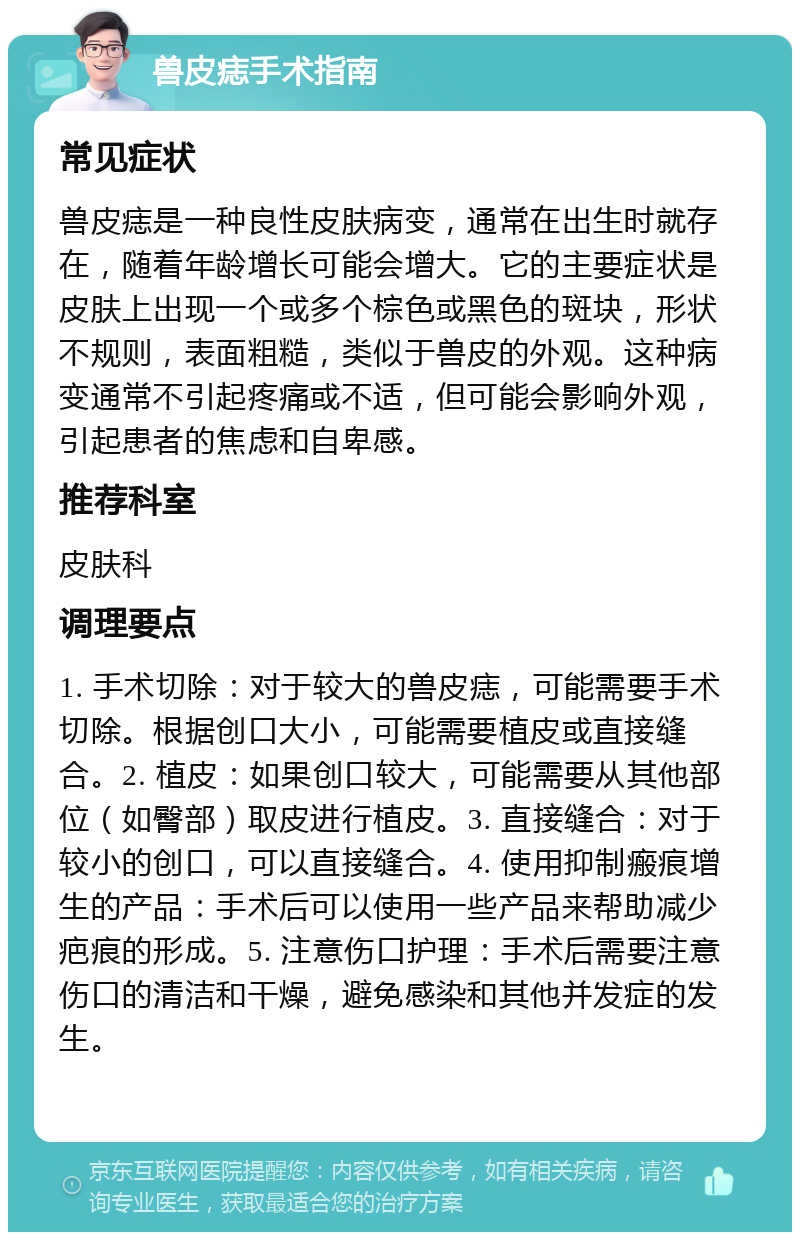 兽皮痣手术指南 常见症状 兽皮痣是一种良性皮肤病变，通常在出生时就存在，随着年龄增长可能会增大。它的主要症状是皮肤上出现一个或多个棕色或黑色的斑块，形状不规则，表面粗糙，类似于兽皮的外观。这种病变通常不引起疼痛或不适，但可能会影响外观，引起患者的焦虑和自卑感。 推荐科室 皮肤科 调理要点 1. 手术切除：对于较大的兽皮痣，可能需要手术切除。根据创口大小，可能需要植皮或直接缝合。2. 植皮：如果创口较大，可能需要从其他部位（如臀部）取皮进行植皮。3. 直接缝合：对于较小的创口，可以直接缝合。4. 使用抑制瘢痕增生的产品：手术后可以使用一些产品来帮助减少疤痕的形成。5. 注意伤口护理：手术后需要注意伤口的清洁和干燥，避免感染和其他并发症的发生。