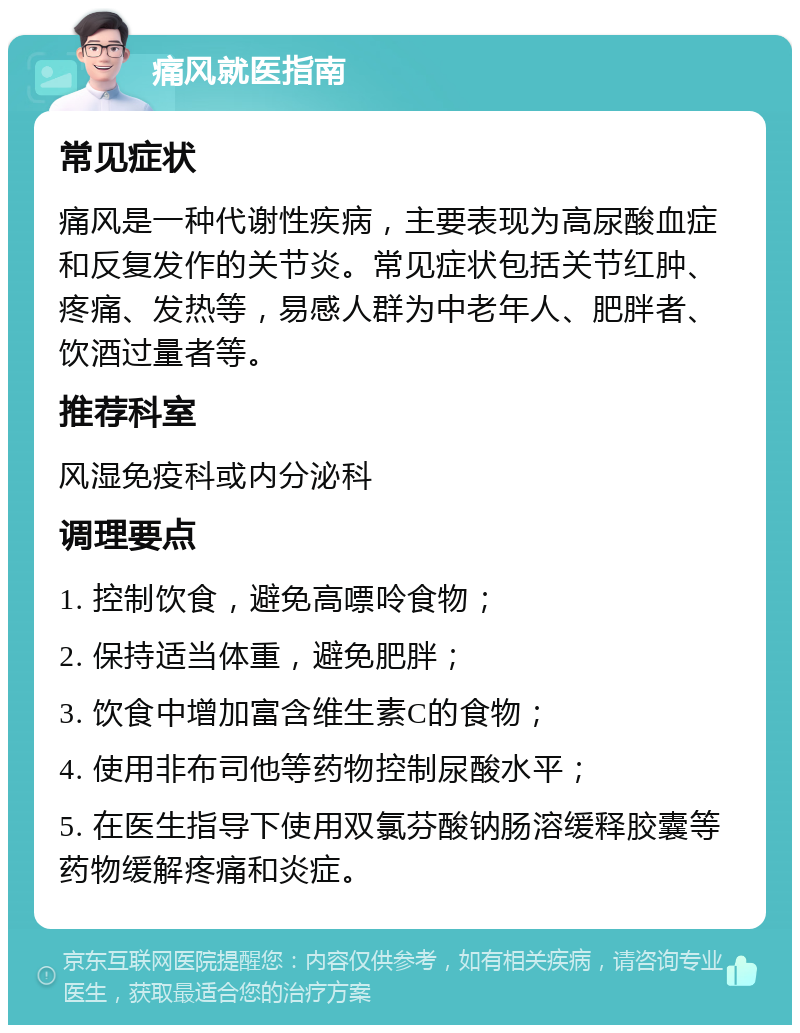 痛风就医指南 常见症状 痛风是一种代谢性疾病，主要表现为高尿酸血症和反复发作的关节炎。常见症状包括关节红肿、疼痛、发热等，易感人群为中老年人、肥胖者、饮酒过量者等。 推荐科室 风湿免疫科或内分泌科 调理要点 1. 控制饮食，避免高嘌呤食物； 2. 保持适当体重，避免肥胖； 3. 饮食中增加富含维生素C的食物； 4. 使用非布司他等药物控制尿酸水平； 5. 在医生指导下使用双氯芬酸钠肠溶缓释胶囊等药物缓解疼痛和炎症。