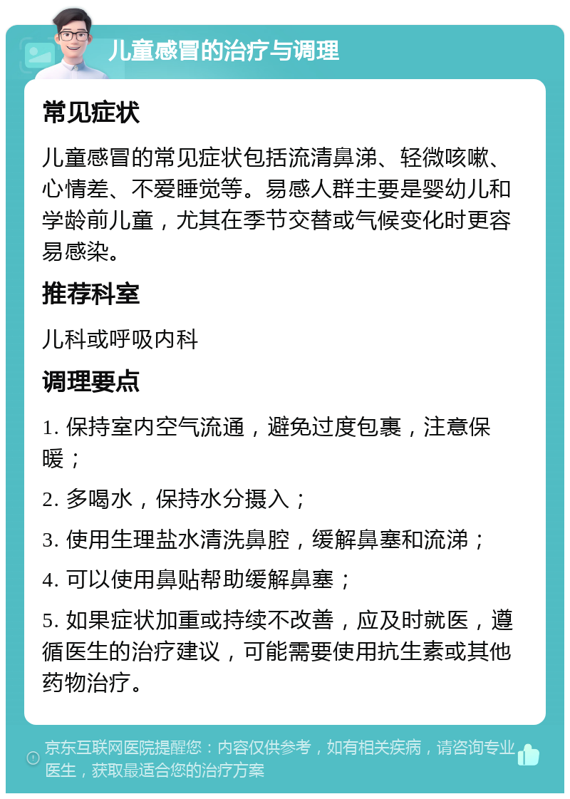 儿童感冒的治疗与调理 常见症状 儿童感冒的常见症状包括流清鼻涕、轻微咳嗽、心情差、不爱睡觉等。易感人群主要是婴幼儿和学龄前儿童，尤其在季节交替或气候变化时更容易感染。 推荐科室 儿科或呼吸内科 调理要点 1. 保持室内空气流通，避免过度包裹，注意保暖； 2. 多喝水，保持水分摄入； 3. 使用生理盐水清洗鼻腔，缓解鼻塞和流涕； 4. 可以使用鼻贴帮助缓解鼻塞； 5. 如果症状加重或持续不改善，应及时就医，遵循医生的治疗建议，可能需要使用抗生素或其他药物治疗。