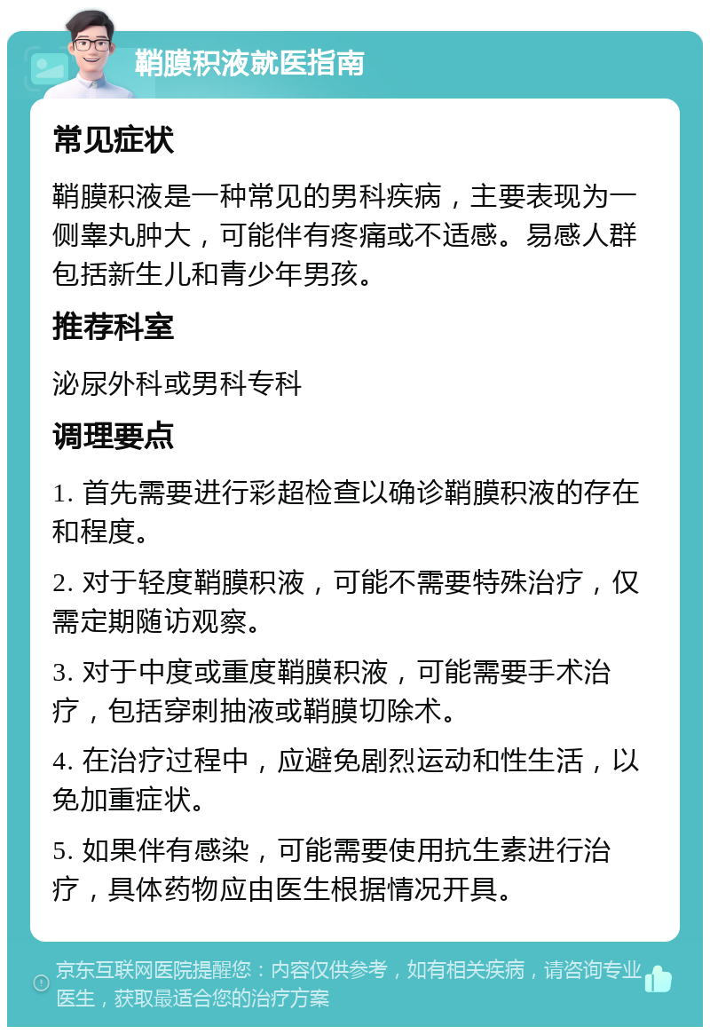 鞘膜积液就医指南 常见症状 鞘膜积液是一种常见的男科疾病，主要表现为一侧睾丸肿大，可能伴有疼痛或不适感。易感人群包括新生儿和青少年男孩。 推荐科室 泌尿外科或男科专科 调理要点 1. 首先需要进行彩超检查以确诊鞘膜积液的存在和程度。 2. 对于轻度鞘膜积液，可能不需要特殊治疗，仅需定期随访观察。 3. 对于中度或重度鞘膜积液，可能需要手术治疗，包括穿刺抽液或鞘膜切除术。 4. 在治疗过程中，应避免剧烈运动和性生活，以免加重症状。 5. 如果伴有感染，可能需要使用抗生素进行治疗，具体药物应由医生根据情况开具。