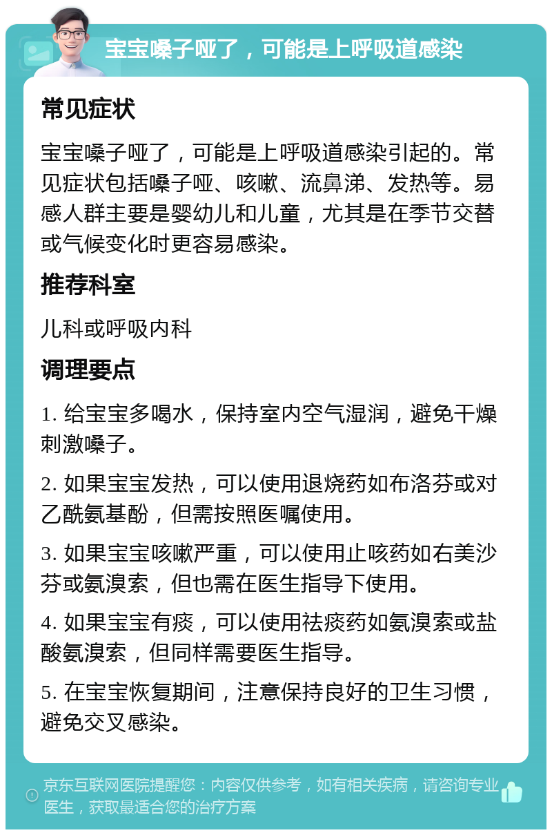 宝宝嗓子哑了，可能是上呼吸道感染 常见症状 宝宝嗓子哑了，可能是上呼吸道感染引起的。常见症状包括嗓子哑、咳嗽、流鼻涕、发热等。易感人群主要是婴幼儿和儿童，尤其是在季节交替或气候变化时更容易感染。 推荐科室 儿科或呼吸内科 调理要点 1. 给宝宝多喝水，保持室内空气湿润，避免干燥刺激嗓子。 2. 如果宝宝发热，可以使用退烧药如布洛芬或对乙酰氨基酚，但需按照医嘱使用。 3. 如果宝宝咳嗽严重，可以使用止咳药如右美沙芬或氨溴索，但也需在医生指导下使用。 4. 如果宝宝有痰，可以使用祛痰药如氨溴索或盐酸氨溴索，但同样需要医生指导。 5. 在宝宝恢复期间，注意保持良好的卫生习惯，避免交叉感染。