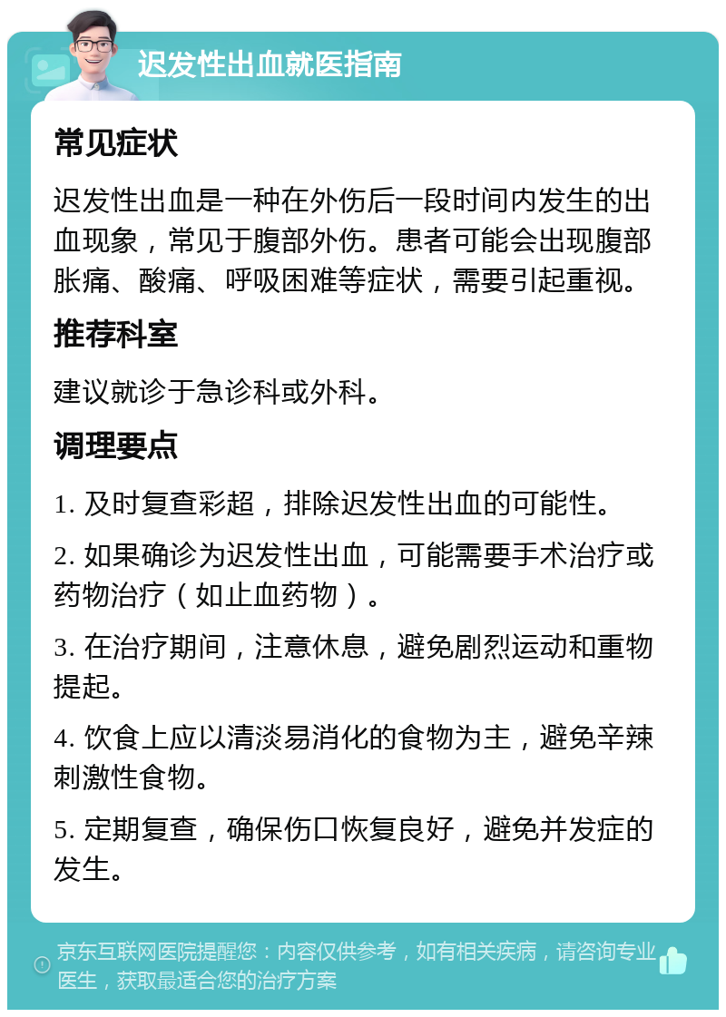 迟发性出血就医指南 常见症状 迟发性出血是一种在外伤后一段时间内发生的出血现象，常见于腹部外伤。患者可能会出现腹部胀痛、酸痛、呼吸困难等症状，需要引起重视。 推荐科室 建议就诊于急诊科或外科。 调理要点 1. 及时复查彩超，排除迟发性出血的可能性。 2. 如果确诊为迟发性出血，可能需要手术治疗或药物治疗（如止血药物）。 3. 在治疗期间，注意休息，避免剧烈运动和重物提起。 4. 饮食上应以清淡易消化的食物为主，避免辛辣刺激性食物。 5. 定期复查，确保伤口恢复良好，避免并发症的发生。