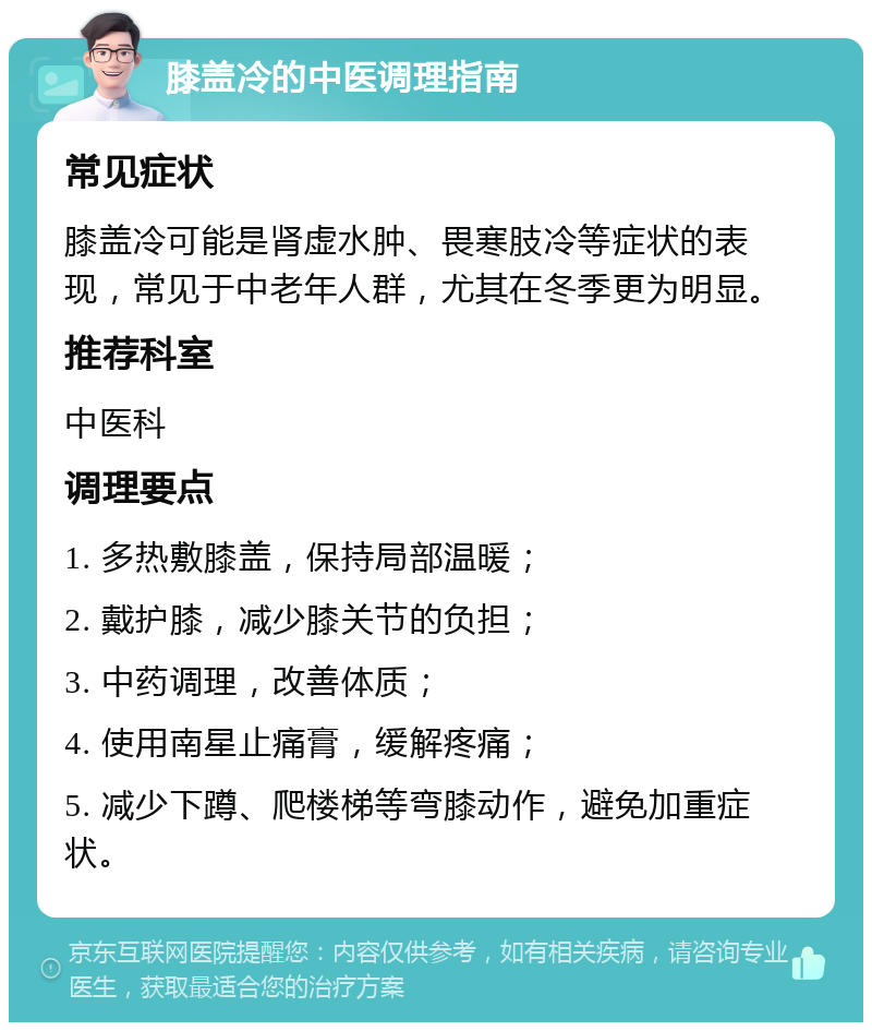 膝盖冷的中医调理指南 常见症状 膝盖冷可能是肾虚水肿、畏寒肢冷等症状的表现，常见于中老年人群，尤其在冬季更为明显。 推荐科室 中医科 调理要点 1. 多热敷膝盖，保持局部温暖； 2. 戴护膝，减少膝关节的负担； 3. 中药调理，改善体质； 4. 使用南星止痛膏，缓解疼痛； 5. 减少下蹲、爬楼梯等弯膝动作，避免加重症状。