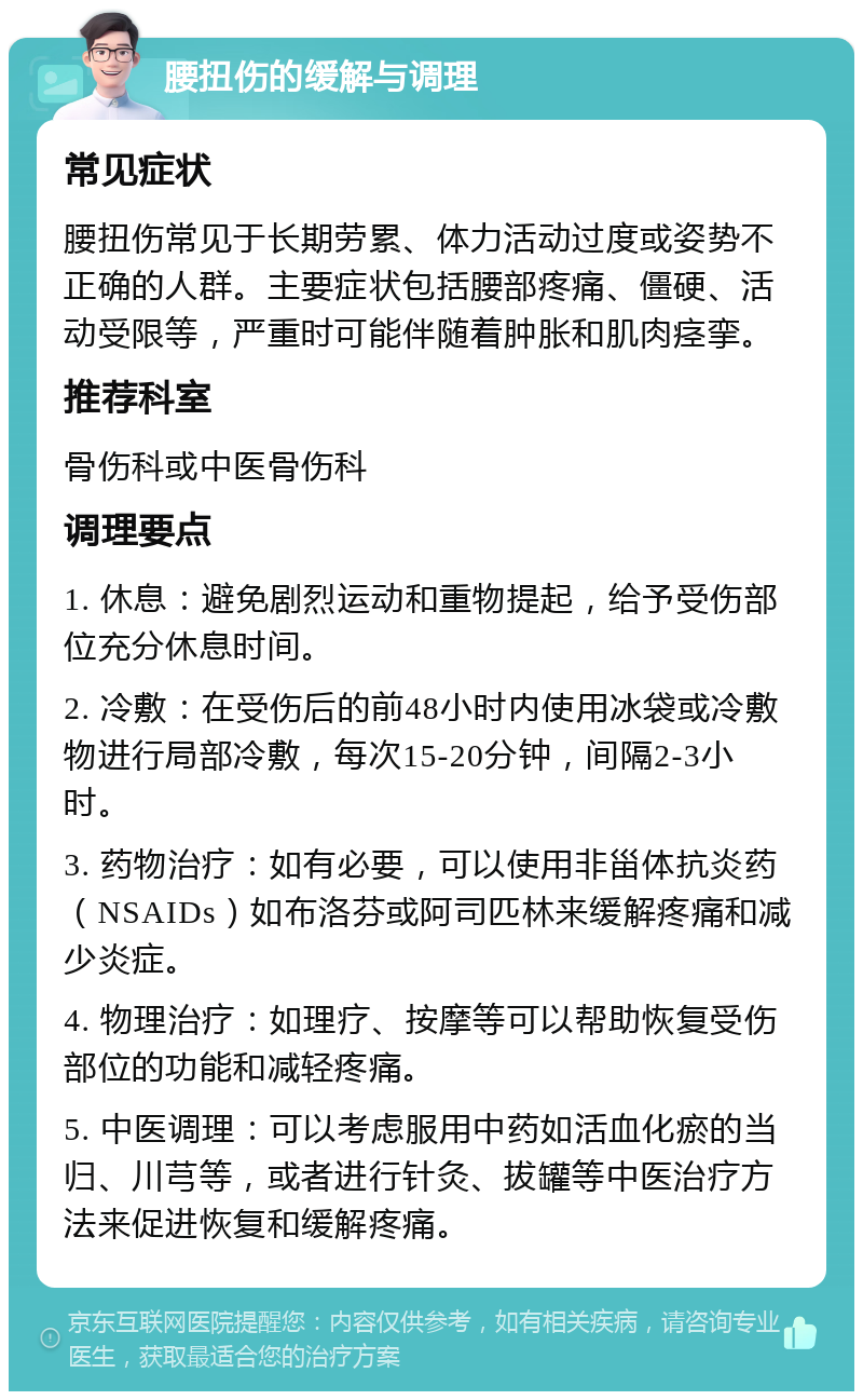 腰扭伤的缓解与调理 常见症状 腰扭伤常见于长期劳累、体力活动过度或姿势不正确的人群。主要症状包括腰部疼痛、僵硬、活动受限等，严重时可能伴随着肿胀和肌肉痉挛。 推荐科室 骨伤科或中医骨伤科 调理要点 1. 休息：避免剧烈运动和重物提起，给予受伤部位充分休息时间。 2. 冷敷：在受伤后的前48小时内使用冰袋或冷敷物进行局部冷敷，每次15-20分钟，间隔2-3小时。 3. 药物治疗：如有必要，可以使用非甾体抗炎药（NSAIDs）如布洛芬或阿司匹林来缓解疼痛和减少炎症。 4. 物理治疗：如理疗、按摩等可以帮助恢复受伤部位的功能和减轻疼痛。 5. 中医调理：可以考虑服用中药如活血化瘀的当归、川芎等，或者进行针灸、拔罐等中医治疗方法来促进恢复和缓解疼痛。