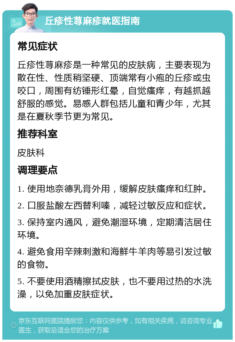 丘疹性荨麻疹就医指南 常见症状 丘疹性荨麻疹是一种常见的皮肤病，主要表现为散在性、性质稍坚硬、顶端常有小疱的丘疹或虫咬口，周围有纺锤形红晕，自觉瘙痒，有越抓越舒服的感觉。易感人群包括儿童和青少年，尤其是在夏秋季节更为常见。 推荐科室 皮肤科 调理要点 1. 使用地奈德乳膏外用，缓解皮肤瘙痒和红肿。 2. 口服盐酸左西替利嗪，减轻过敏反应和症状。 3. 保持室内通风，避免潮湿环境，定期清洁居住环境。 4. 避免食用辛辣刺激和海鲜牛羊肉等易引发过敏的食物。 5. 不要使用酒精擦拭皮肤，也不要用过热的水洗澡，以免加重皮肤症状。