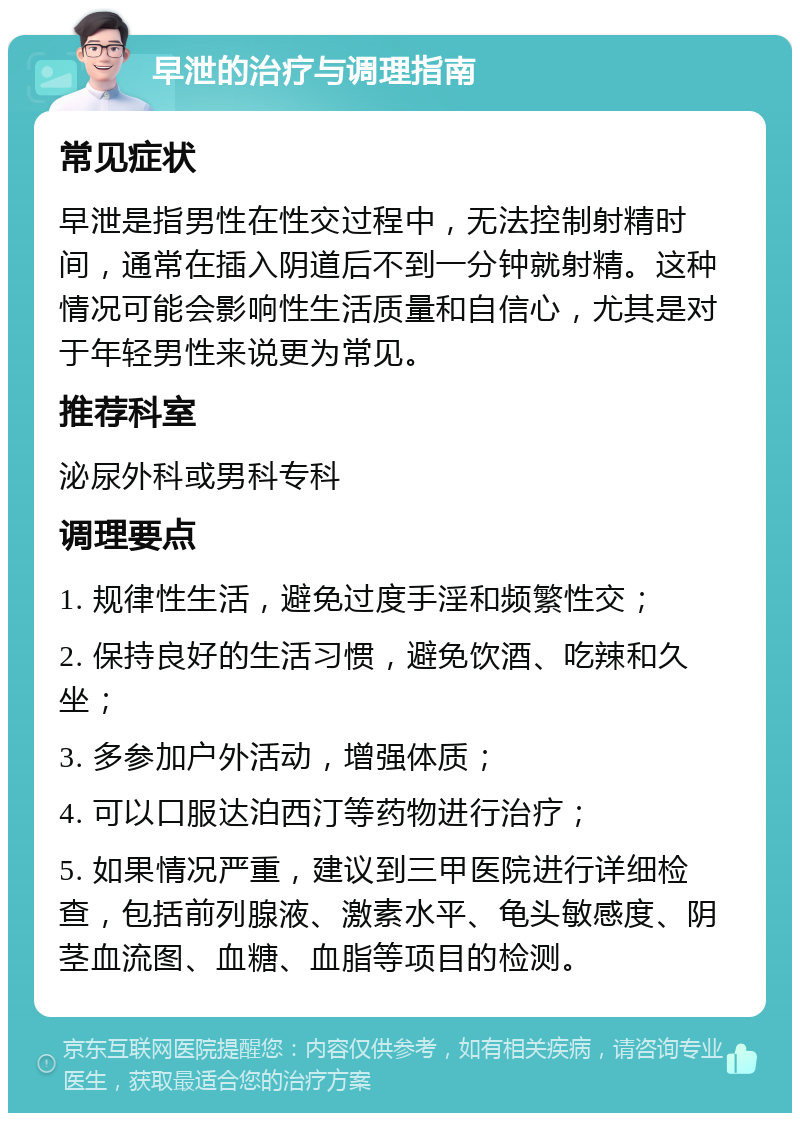 早泄的治疗与调理指南 常见症状 早泄是指男性在性交过程中，无法控制射精时间，通常在插入阴道后不到一分钟就射精。这种情况可能会影响性生活质量和自信心，尤其是对于年轻男性来说更为常见。 推荐科室 泌尿外科或男科专科 调理要点 1. 规律性生活，避免过度手淫和频繁性交； 2. 保持良好的生活习惯，避免饮酒、吃辣和久坐； 3. 多参加户外活动，增强体质； 4. 可以口服达泊西汀等药物进行治疗； 5. 如果情况严重，建议到三甲医院进行详细检查，包括前列腺液、激素水平、龟头敏感度、阴茎血流图、血糖、血脂等项目的检测。