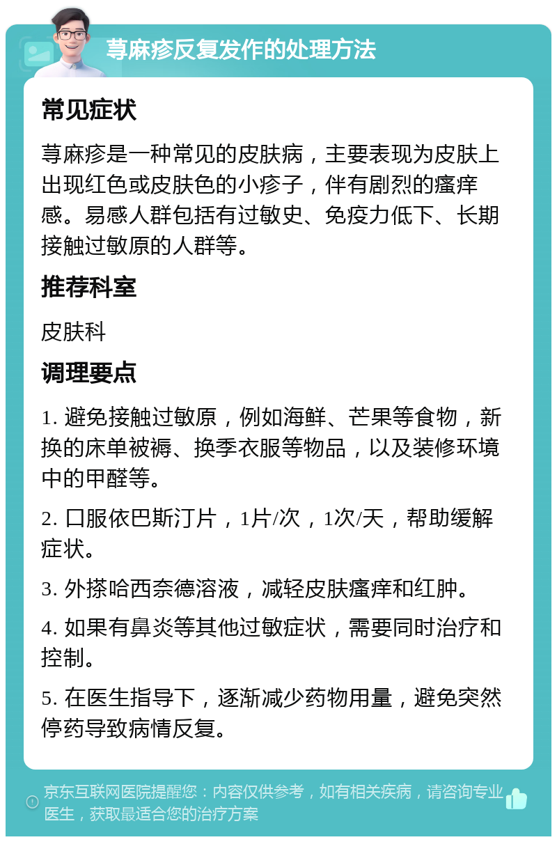 荨麻疹反复发作的处理方法 常见症状 荨麻疹是一种常见的皮肤病，主要表现为皮肤上出现红色或皮肤色的小疹子，伴有剧烈的瘙痒感。易感人群包括有过敏史、免疫力低下、长期接触过敏原的人群等。 推荐科室 皮肤科 调理要点 1. 避免接触过敏原，例如海鲜、芒果等食物，新换的床单被褥、换季衣服等物品，以及装修环境中的甲醛等。 2. 口服依巴斯汀片，1片/次，1次/天，帮助缓解症状。 3. 外搽哈西奈德溶液，减轻皮肤瘙痒和红肿。 4. 如果有鼻炎等其他过敏症状，需要同时治疗和控制。 5. 在医生指导下，逐渐减少药物用量，避免突然停药导致病情反复。