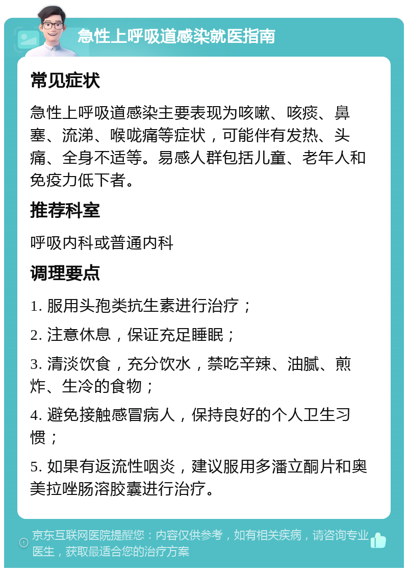 急性上呼吸道感染就医指南 常见症状 急性上呼吸道感染主要表现为咳嗽、咳痰、鼻塞、流涕、喉咙痛等症状，可能伴有发热、头痛、全身不适等。易感人群包括儿童、老年人和免疫力低下者。 推荐科室 呼吸内科或普通内科 调理要点 1. 服用头孢类抗生素进行治疗； 2. 注意休息，保证充足睡眠； 3. 清淡饮食，充分饮水，禁吃辛辣、油腻、煎炸、生冷的食物； 4. 避免接触感冒病人，保持良好的个人卫生习惯； 5. 如果有返流性咽炎，建议服用多潘立酮片和奥美拉唑肠溶胶囊进行治疗。