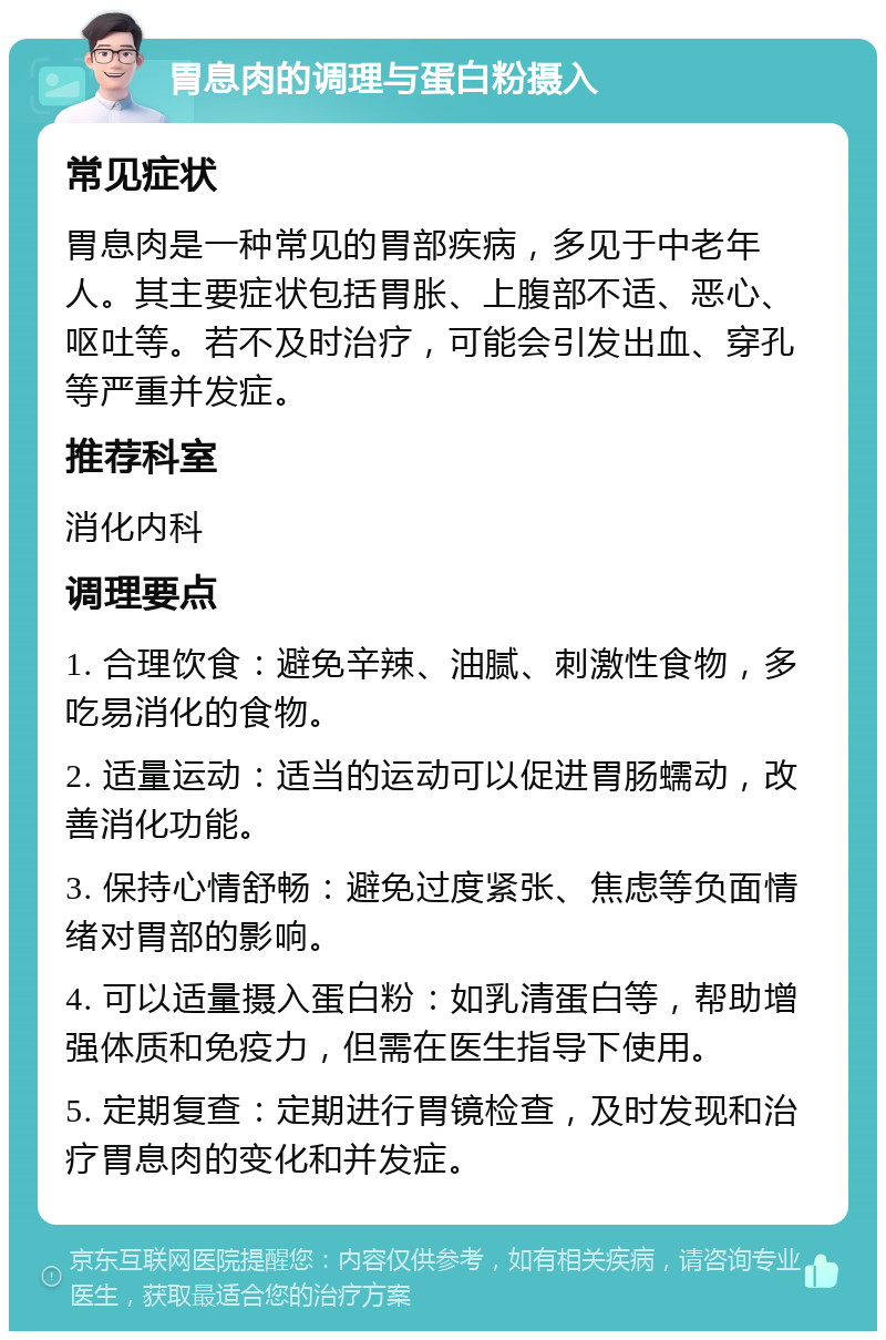 胃息肉的调理与蛋白粉摄入 常见症状 胃息肉是一种常见的胃部疾病，多见于中老年人。其主要症状包括胃胀、上腹部不适、恶心、呕吐等。若不及时治疗，可能会引发出血、穿孔等严重并发症。 推荐科室 消化内科 调理要点 1. 合理饮食：避免辛辣、油腻、刺激性食物，多吃易消化的食物。 2. 适量运动：适当的运动可以促进胃肠蠕动，改善消化功能。 3. 保持心情舒畅：避免过度紧张、焦虑等负面情绪对胃部的影响。 4. 可以适量摄入蛋白粉：如乳清蛋白等，帮助增强体质和免疫力，但需在医生指导下使用。 5. 定期复查：定期进行胃镜检查，及时发现和治疗胃息肉的变化和并发症。