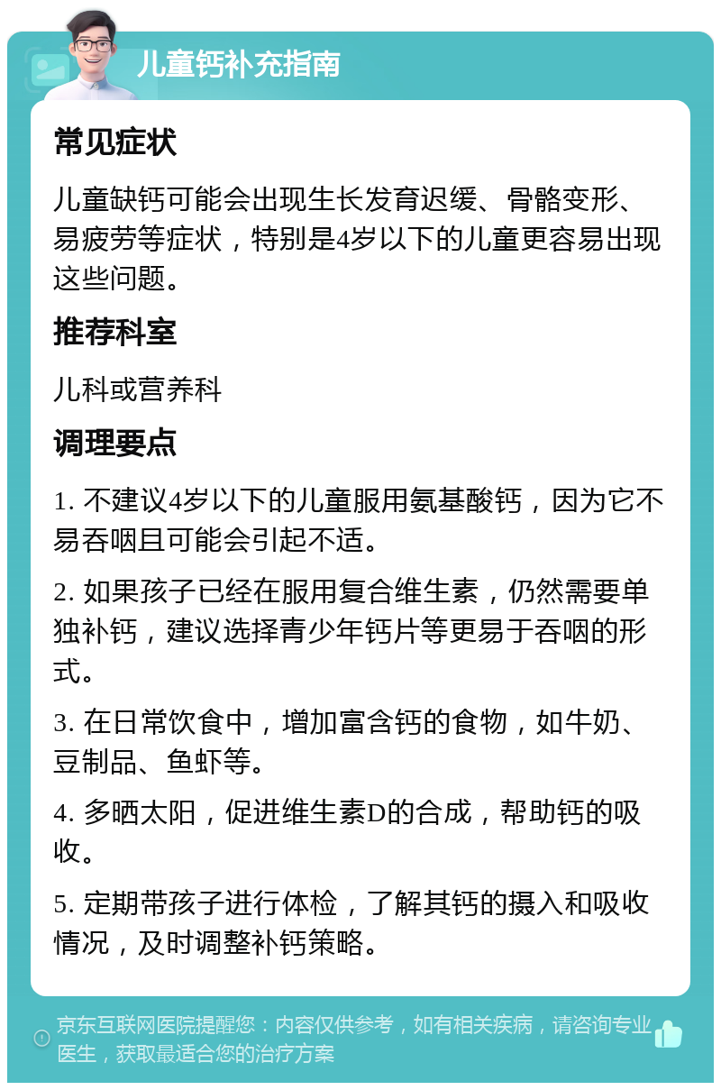 儿童钙补充指南 常见症状 儿童缺钙可能会出现生长发育迟缓、骨骼变形、易疲劳等症状，特别是4岁以下的儿童更容易出现这些问题。 推荐科室 儿科或营养科 调理要点 1. 不建议4岁以下的儿童服用氨基酸钙，因为它不易吞咽且可能会引起不适。 2. 如果孩子已经在服用复合维生素，仍然需要单独补钙，建议选择青少年钙片等更易于吞咽的形式。 3. 在日常饮食中，增加富含钙的食物，如牛奶、豆制品、鱼虾等。 4. 多晒太阳，促进维生素D的合成，帮助钙的吸收。 5. 定期带孩子进行体检，了解其钙的摄入和吸收情况，及时调整补钙策略。