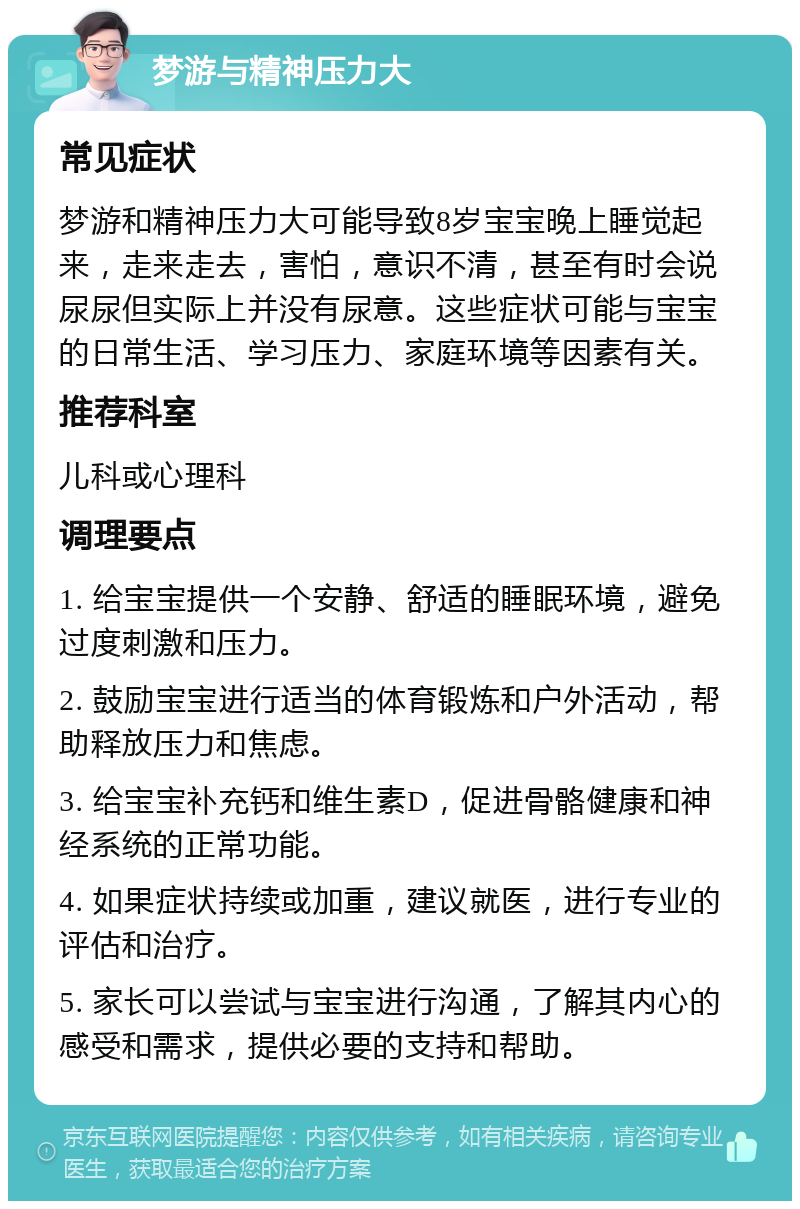 梦游与精神压力大 常见症状 梦游和精神压力大可能导致8岁宝宝晚上睡觉起来，走来走去，害怕，意识不清，甚至有时会说尿尿但实际上并没有尿意。这些症状可能与宝宝的日常生活、学习压力、家庭环境等因素有关。 推荐科室 儿科或心理科 调理要点 1. 给宝宝提供一个安静、舒适的睡眠环境，避免过度刺激和压力。 2. 鼓励宝宝进行适当的体育锻炼和户外活动，帮助释放压力和焦虑。 3. 给宝宝补充钙和维生素D，促进骨骼健康和神经系统的正常功能。 4. 如果症状持续或加重，建议就医，进行专业的评估和治疗。 5. 家长可以尝试与宝宝进行沟通，了解其内心的感受和需求，提供必要的支持和帮助。