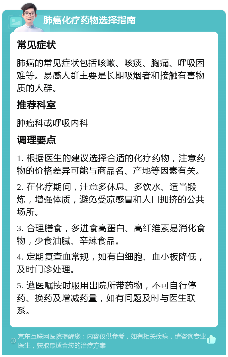 肺癌化疗药物选择指南 常见症状 肺癌的常见症状包括咳嗽、咳痰、胸痛、呼吸困难等。易感人群主要是长期吸烟者和接触有害物质的人群。 推荐科室 肿瘤科或呼吸内科 调理要点 1. 根据医生的建议选择合适的化疗药物，注意药物的价格差异可能与商品名、产地等因素有关。 2. 在化疗期间，注意多休息、多饮水、适当锻炼，增强体质，避免受凉感冒和人口拥挤的公共场所。 3. 合理膳食，多进食高蛋白、高纤维素易消化食物，少食油腻、辛辣食品。 4. 定期复查血常规，如有白细胞、血小板降低，及时门诊处理。 5. 遵医嘱按时服用出院所带药物，不可自行停药、换药及增减药量，如有问题及时与医生联系。