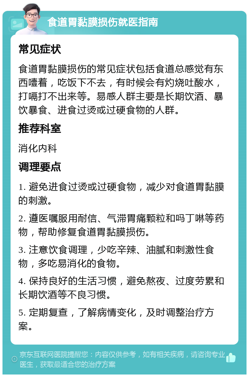 食道胃黏膜损伤就医指南 常见症状 食道胃黏膜损伤的常见症状包括食道总感觉有东西噎着，吃饭下不去，有时候会有灼烧吐酸水，打嗝打不出来等。易感人群主要是长期饮酒、暴饮暴食、进食过烫或过硬食物的人群。 推荐科室 消化内科 调理要点 1. 避免进食过烫或过硬食物，减少对食道胃黏膜的刺激。 2. 遵医嘱服用耐信、气滞胃痛颗粒和吗丁啉等药物，帮助修复食道胃黏膜损伤。 3. 注意饮食调理，少吃辛辣、油腻和刺激性食物，多吃易消化的食物。 4. 保持良好的生活习惯，避免熬夜、过度劳累和长期饮酒等不良习惯。 5. 定期复查，了解病情变化，及时调整治疗方案。