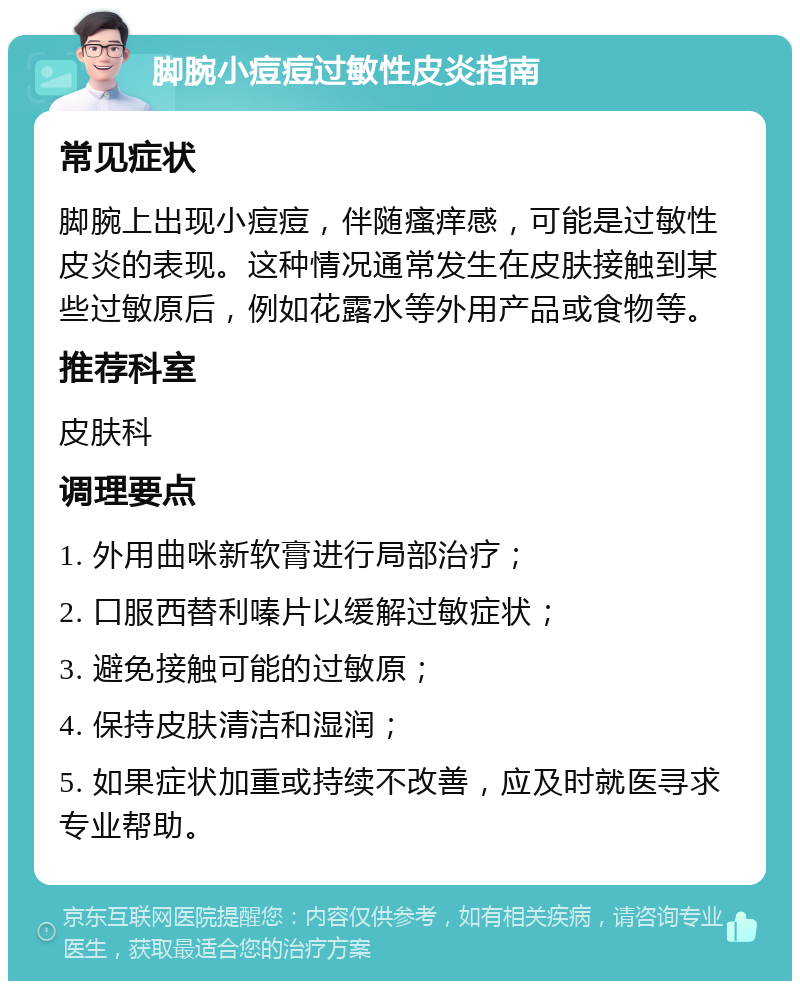 脚腕小痘痘过敏性皮炎指南 常见症状 脚腕上出现小痘痘，伴随瘙痒感，可能是过敏性皮炎的表现。这种情况通常发生在皮肤接触到某些过敏原后，例如花露水等外用产品或食物等。 推荐科室 皮肤科 调理要点 1. 外用曲咪新软膏进行局部治疗； 2. 口服西替利嗪片以缓解过敏症状； 3. 避免接触可能的过敏原； 4. 保持皮肤清洁和湿润； 5. 如果症状加重或持续不改善，应及时就医寻求专业帮助。