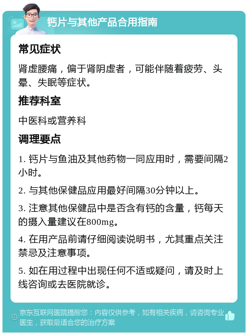 钙片与其他产品合用指南 常见症状 肾虚腰痛，偏于肾阴虚者，可能伴随着疲劳、头晕、失眠等症状。 推荐科室 中医科或营养科 调理要点 1. 钙片与鱼油及其他药物一同应用时，需要间隔2小时。 2. 与其他保健品应用最好间隔30分钟以上。 3. 注意其他保健品中是否含有钙的含量，钙每天的摄入量建议在800mg。 4. 在用产品前请仔细阅读说明书，尤其重点关注禁忌及注意事项。 5. 如在用过程中出现任何不适或疑问，请及时上线咨询或去医院就诊。