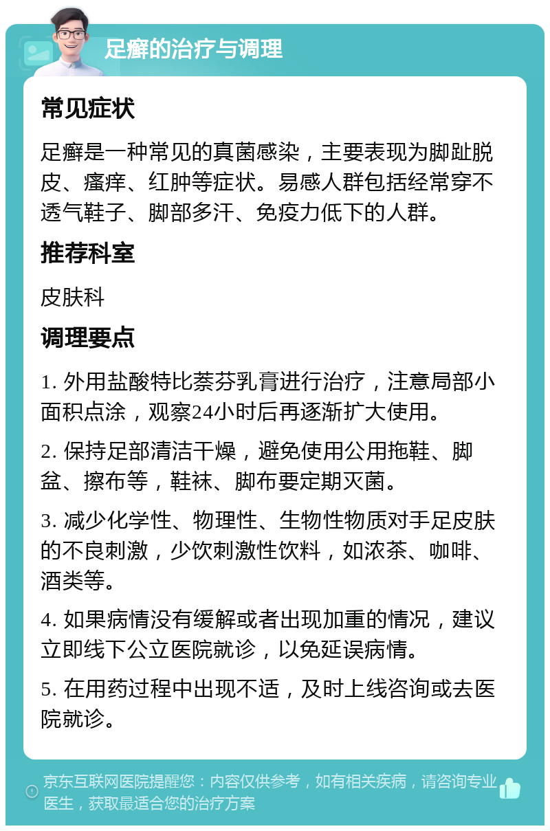 足癣的治疗与调理 常见症状 足癣是一种常见的真菌感染，主要表现为脚趾脱皮、瘙痒、红肿等症状。易感人群包括经常穿不透气鞋子、脚部多汗、免疫力低下的人群。 推荐科室 皮肤科 调理要点 1. 外用盐酸特比萘芬乳膏进行治疗，注意局部小面积点涂，观察24小时后再逐渐扩大使用。 2. 保持足部清洁干燥，避免使用公用拖鞋、脚盆、擦布等，鞋袜、脚布要定期灭菌。 3. 减少化学性、物理性、生物性物质对手足皮肤的不良刺激，少饮刺激性饮料，如浓茶、咖啡、酒类等。 4. 如果病情没有缓解或者出现加重的情况，建议立即线下公立医院就诊，以免延误病情。 5. 在用药过程中出现不适，及时上线咨询或去医院就诊。