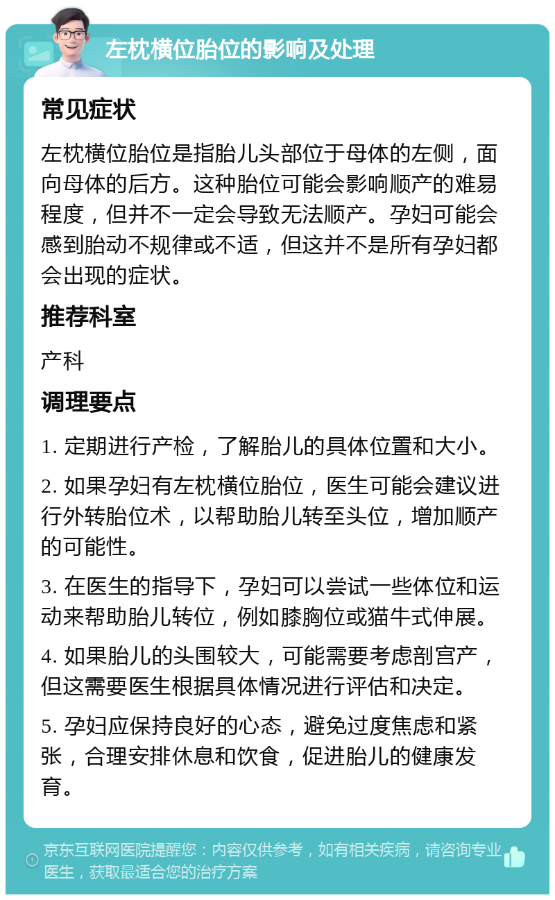 左枕横位胎位的影响及处理 常见症状 左枕横位胎位是指胎儿头部位于母体的左侧，面向母体的后方。这种胎位可能会影响顺产的难易程度，但并不一定会导致无法顺产。孕妇可能会感到胎动不规律或不适，但这并不是所有孕妇都会出现的症状。 推荐科室 产科 调理要点 1. 定期进行产检，了解胎儿的具体位置和大小。 2. 如果孕妇有左枕横位胎位，医生可能会建议进行外转胎位术，以帮助胎儿转至头位，增加顺产的可能性。 3. 在医生的指导下，孕妇可以尝试一些体位和运动来帮助胎儿转位，例如膝胸位或猫牛式伸展。 4. 如果胎儿的头围较大，可能需要考虑剖宫产，但这需要医生根据具体情况进行评估和决定。 5. 孕妇应保持良好的心态，避免过度焦虑和紧张，合理安排休息和饮食，促进胎儿的健康发育。