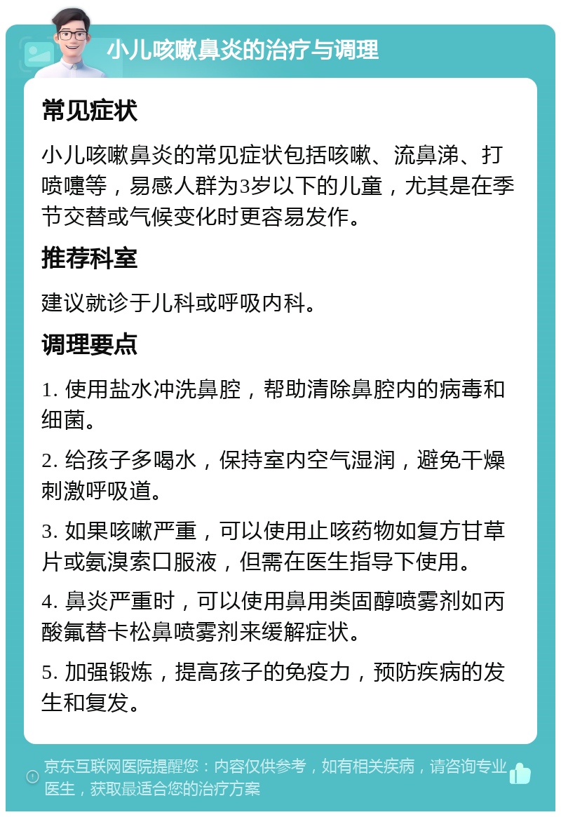 小儿咳嗽鼻炎的治疗与调理 常见症状 小儿咳嗽鼻炎的常见症状包括咳嗽、流鼻涕、打喷嚏等，易感人群为3岁以下的儿童，尤其是在季节交替或气候变化时更容易发作。 推荐科室 建议就诊于儿科或呼吸内科。 调理要点 1. 使用盐水冲洗鼻腔，帮助清除鼻腔内的病毒和细菌。 2. 给孩子多喝水，保持室内空气湿润，避免干燥刺激呼吸道。 3. 如果咳嗽严重，可以使用止咳药物如复方甘草片或氨溴索口服液，但需在医生指导下使用。 4. 鼻炎严重时，可以使用鼻用类固醇喷雾剂如丙酸氟替卡松鼻喷雾剂来缓解症状。 5. 加强锻炼，提高孩子的免疫力，预防疾病的发生和复发。