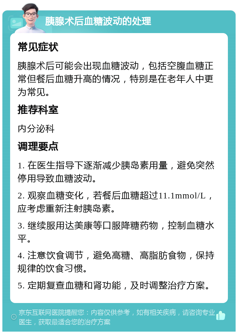 胰腺术后血糖波动的处理 常见症状 胰腺术后可能会出现血糖波动，包括空腹血糖正常但餐后血糖升高的情况，特别是在老年人中更为常见。 推荐科室 内分泌科 调理要点 1. 在医生指导下逐渐减少胰岛素用量，避免突然停用导致血糖波动。 2. 观察血糖变化，若餐后血糖超过11.1mmol/L，应考虑重新注射胰岛素。 3. 继续服用达美康等口服降糖药物，控制血糖水平。 4. 注意饮食调节，避免高糖、高脂肪食物，保持规律的饮食习惯。 5. 定期复查血糖和肾功能，及时调整治疗方案。