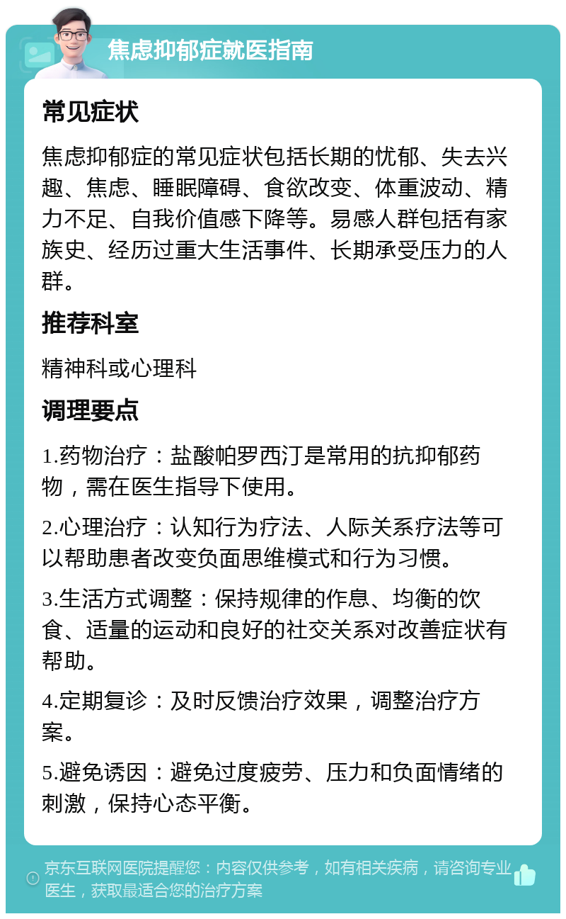 焦虑抑郁症就医指南 常见症状 焦虑抑郁症的常见症状包括长期的忧郁、失去兴趣、焦虑、睡眠障碍、食欲改变、体重波动、精力不足、自我价值感下降等。易感人群包括有家族史、经历过重大生活事件、长期承受压力的人群。 推荐科室 精神科或心理科 调理要点 1.药物治疗：盐酸帕罗西汀是常用的抗抑郁药物，需在医生指导下使用。 2.心理治疗：认知行为疗法、人际关系疗法等可以帮助患者改变负面思维模式和行为习惯。 3.生活方式调整：保持规律的作息、均衡的饮食、适量的运动和良好的社交关系对改善症状有帮助。 4.定期复诊：及时反馈治疗效果，调整治疗方案。 5.避免诱因：避免过度疲劳、压力和负面情绪的刺激，保持心态平衡。