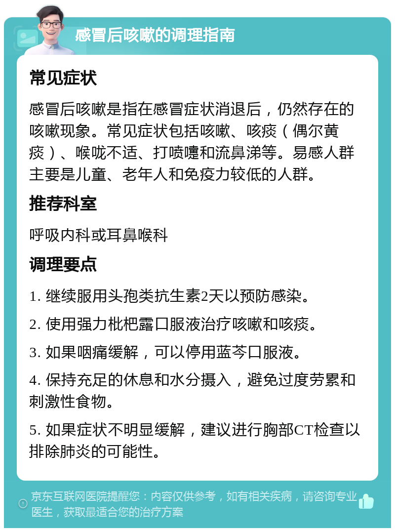 感冒后咳嗽的调理指南 常见症状 感冒后咳嗽是指在感冒症状消退后，仍然存在的咳嗽现象。常见症状包括咳嗽、咳痰（偶尔黄痰）、喉咙不适、打喷嚏和流鼻涕等。易感人群主要是儿童、老年人和免疫力较低的人群。 推荐科室 呼吸内科或耳鼻喉科 调理要点 1. 继续服用头孢类抗生素2天以预防感染。 2. 使用强力枇杷露口服液治疗咳嗽和咳痰。 3. 如果咽痛缓解，可以停用蓝芩口服液。 4. 保持充足的休息和水分摄入，避免过度劳累和刺激性食物。 5. 如果症状不明显缓解，建议进行胸部CT检查以排除肺炎的可能性。