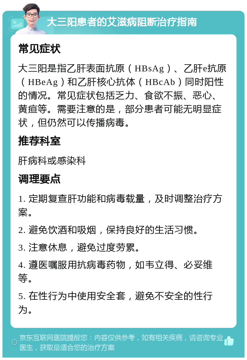 大三阳患者的艾滋病阻断治疗指南 常见症状 大三阳是指乙肝表面抗原（HBsAg）、乙肝e抗原（HBeAg）和乙肝核心抗体（HBcAb）同时阳性的情况。常见症状包括乏力、食欲不振、恶心、黄疸等。需要注意的是，部分患者可能无明显症状，但仍然可以传播病毒。 推荐科室 肝病科或感染科 调理要点 1. 定期复查肝功能和病毒载量，及时调整治疗方案。 2. 避免饮酒和吸烟，保持良好的生活习惯。 3. 注意休息，避免过度劳累。 4. 遵医嘱服用抗病毒药物，如韦立得、必妥维等。 5. 在性行为中使用安全套，避免不安全的性行为。